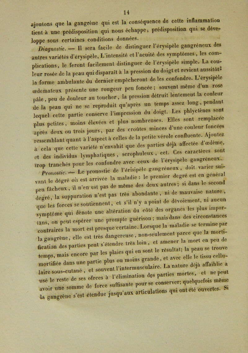 ajoutons que la gangrène qui est la conséquence de cette inflammation tient à une prédisposition qui nous échappe, prédisposition qui se déve- loppe sous certaines conditions données. Diagnostic. — Il sera facile de distinguer l'érysipèle gangréneux des autres variétés d'érysipèle, L'intensité et l'acuité des symptômes , les com- plications, le feront facilement distinguer de l'érysipèle simple. La cou- leur rosée de la peau qui disparaît à la pression du doigt et revient aussitôt, la forme ambulante du dernier empêcheront de les confondre. L erysipele œdémateux présente une rongeur peu foncée ; souvent même d un rose paie, peu de douleur an loucher, la pression détruit lentement la couleur de la peau qui ne se reproduit qu'après un temps asser long pendan lequel cette partie conserve l'impression du doigt, es p JC e plus petites, moins élevées et plus nombreuses. Elles sont rnp acre après deux on trois jours, par des croûtes minces d une couleur fonces ressemblant quan, à l'aspec, à celles de la petite vérole conduenAjourna à cela que celte variété n'envahit que des parties déjà affectée d œdeme et d individus lymphatiques, scrophuleux , ect. Ces caractères son, l âchés pour5 le! ceindre avec ceux de l'érysipèle Pronostic. - Le pronostic de l'érisipèle gangréneux, doit varier sur vamTdégré où est arrivée la maladie : le premier degré es, en general peu fâcheux, il n'en est pas de même des deux autres ; s. dans le second degré la suppuration n'est pas très abondante , n, de mauvaise natu , „„e les forces se soutiennent, et s'il n'y apoint de dévoiement m aucun ‘symptôme qui dénote une altération du côté des organes les plus impo lis on peut espérer une prompte guérison ; mais dans des Circonstances contrais la mort est presque certaine. Lorsque la maladie se termine par la gangrène elle est très dangereuse, non-seulement parce que a mon 1 g ° ’ ,• f c’AiPiulrp très loin , et amener la mort en peu de «cation des parties peu tendre ^ ^ ^ ^ „ ,rouïe temps, mais encore pa p <ï , . ejje je tissu cellu- mortifiée dam™ ^^Hilaire! La nature déjà affaihlie a laire sous-cutant, et ._alion des parties mortes, et ne peut usé le reste de ses o rces ^ conserver; quelquefois même avoir une somme c o . articulations qui ont été ouvertes. Si la gangrène s’est étendue jusqu aux arUcuiauo i