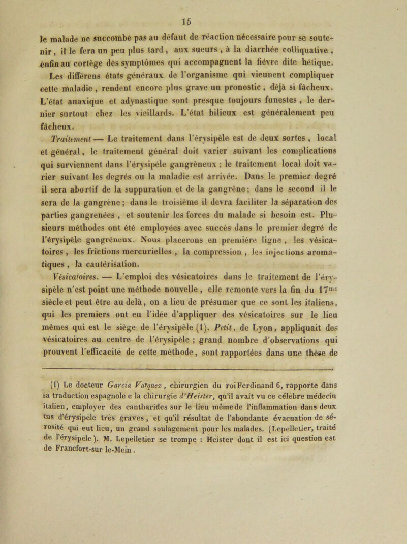 le malade ne succombe pas au défaut de réaction nécessaire pour se soute- nir , il le fera un peu plus tard , aux sueurs , à la diarrhée colliquative , enfin au cortège des symptômes qui accompagnent la fièvre dite hétique. Les différens états généraux de l’organisme qui vieunent compliquer cette maladie, rendent encore plus grave un pronostic, déjà si fâcheux. L’état anaxique et adynastique sont presque toujours funestes , le der- nier surtout chez les vieillards. L’état bilieux est généralement peu fâcheux. Traitement — Le traitement dans l’érysipèle est de deux sortes , local et général, le traitement général doit varier suivant les complications qui surviennent dans l’érysipéle gangréneux ; le traitement local doit va- rier suivant les degrés ou la maladie est arrivée. Dans le premier degré il sera abortif de la suppuration et de la gangrène; dans le second il le sera de la gangrène; dans le troisième il devra faciliter la séparation des parties gangrenées , et soutenir les forces du malade si besoin est. Plu- sieurs méthodes ont été employées avec succès dans le premier degré de l’érysipèle gangréneux. Nous placerons en première ligne , les vésica- toires , les frictions mercurielles , la compression , les injections aroma- tiques , la cautérisation. Vésicatoires. — L’emploi des vésicatoires dans le traitement de l’éry- sipèle n’est point une méthode nouvelle , elle remonte vers la fin du IT»10 siècle et peut être au delà, on a lieu de présumer que ce sont les italiens, qui les premiers ont eu l’idée d’appliquer des vésicatoires sur le lieu mêmes qui est le siège de l’érysipèle (1). Petit, de Lyon, appliquait des vésicatoires au centre de l’érysipèle ; grand nombre d’observations qui prouvent l’efficacité de cette méthode, sont rapportées dans une thèse de (I) Le docteur Garcia Vasquez, chirurgien du roi Ferdinand 6, rapporte dans sa traduction espagnole e la chirurgie d’Heister, qu’il avait vu ce célèbre médecin italien, employer des cantharides sur le lieu mêmede l’inflammation dans deux cas d’érysipèle très graves, et qu’il résultat de l’abondante évacuation de sé- rosité qui eut lieu, un grand soulagement pour les malades. (Lepelletier, traité de 1 érysipele ). M. Lepelletier se trompe : Heister dont il est ici question est de Francfort-sur le-Mein.