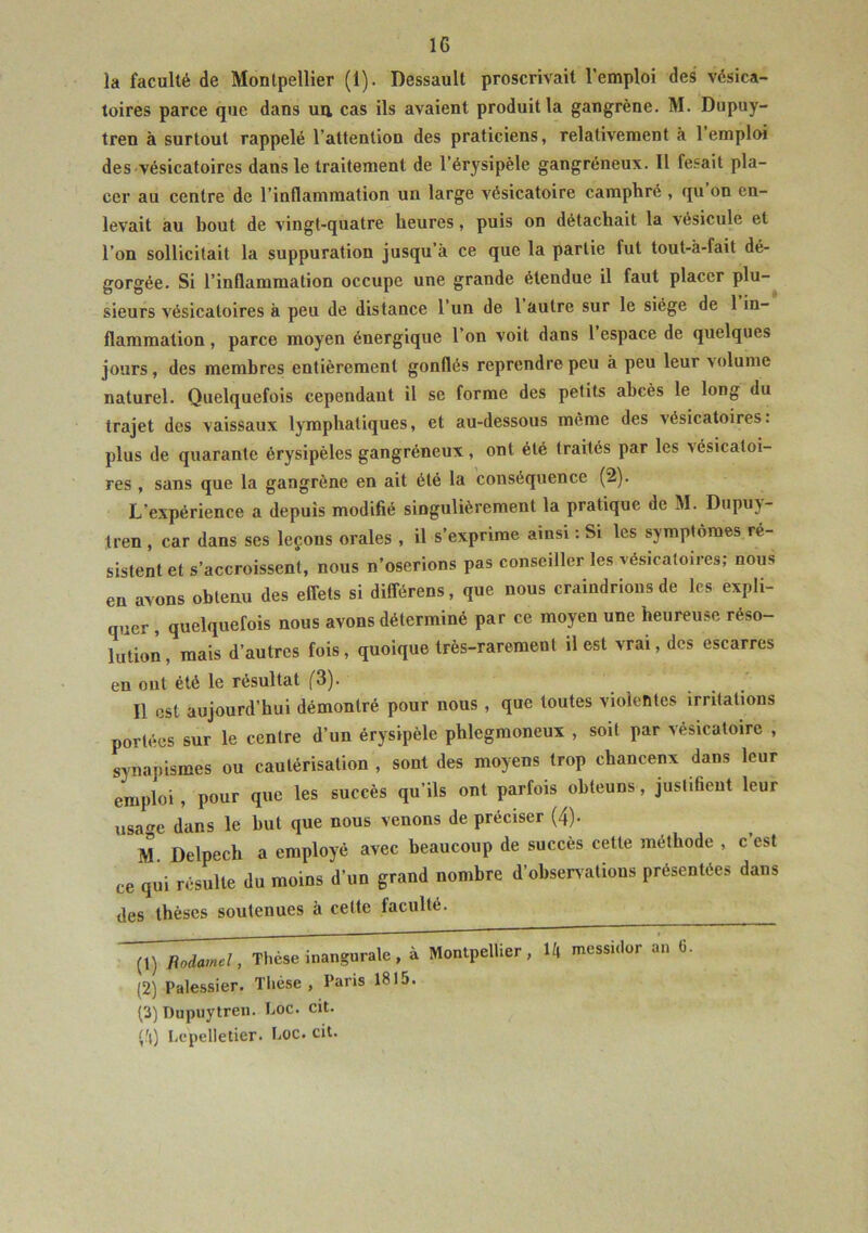 la faculté de Montpellier (1). Dessault proscrivait l’emploi des vésica- toires parce que dans un, cas ils avaient produit la gangrène. M. Dupuy- tren à surtout rappelé l’attention des praticiens, relativement à 1 emploi des vésicatoires dans le traitement de l’érysipèle gangréneux. Il fesait pla- cer au centre de l’inflammation un large vésicatoire camphré , qu on en- levait au bout de vingt-quatre heures, puis on détachait la vésicule et l’on sollicitait la suppuration jusqu’à ce que la partie fut tout-à-fait dé- gorgée. Si l’inflammation occupe une grande étendue il faut placer plu- sieurs vésicatoires à peu de distance l’un de 1 autre sur le siège de 1 in- flammation , parce moyen énergique l’on voit dans 1 espace de quelques jours, des membres entièrement gonflés reprendre peu à peu leur volume naturel. Quelquefois cependant il se forme des petits abcès le long du trajet des vaissaux lymphatiques, et au-dessous même des vésicatoires, plus de quarante érysipèles gangréneux, ont été traités par les vésicatoi- res , sans que la gangrène en ait été la conséquence (2). L’expérience a depuis modifié singulièrement la pratique de M. Dupuv- tren , car dans ses leçons orales , il s’exprime ainsi : Si les symptômes ré- sistent et s’accroissent, nous n’oserions pas conseiller les vésicatoires; nous en avons obtenu des effets si dilférens, que nous craindrions de les expli- quer , quelquefois nous avons déterminé par ce moyen une heureuse réso- lution , mais d’autres fois, quoique très-rarement il est vrai, des escarres en ont été le résultat (3). Il est aujourd’hui démontré pour nous , que toutes violentes irritations portées sur le centre d’un érysipèle phlegmoneux , soit par vésicatoire , synapismes ou cautérisation , sont des moyens trop chancenx dans leur emploi, pour que les succès qu’ils ont parfois ohteuns, justifient leur usac dans le but que nous venons de préciser (4). M. Delpech a employé avec beaucoup de succès cette méthode , c est ce qui résulte du moins d’un grand nombre d’observations présentées dans des thèses soutenues à cette faculté. 14 mCSSi<Iür 3,1 (2) Palessier. Tliése , Paris 1815. (3) Dupuytren. hoc. cit. Lcpelletier. Loc. cit.