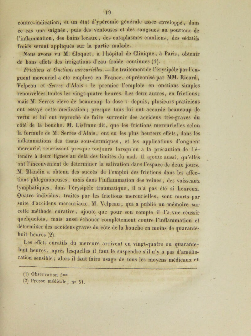 contre-indication, et un état d'ypéremie générale assez enveloppé, dans ce cas une saignée, puis des ventouses et des sangsues au pourtour de l’inflammation, des bains locaux, des cataplasmes émoliens, des sédatifs froids seront appliqués sur la partie malade. Nous avons vu M. Cloquet, à l’hôpital de Clinique, à Paris, obtenir de bons effets des irrigations d’eau froide continues (1). Frictions et Onctions mercurielles.—Le traitement de l’érysipèle par l’on- guent mercuriel a été employé en France, et préconisé par MM. Ricord, Velpeau et Serres d’Alais : le premier l’emploie eu onctions simples renouvelées toutes les vingt-quatre heures. Les deux autres, en frictions; mais M. Serres élève de beaucoup la dose : depuis, plusieurs praticiens ont essayé cette médication ; presque tous lui ont accordé beaucoup de vertu et lui ont reproché de faire survenir des accidens très-graves du côté de la bouche. M. Lisfranc dit, que les frictions mercurielles selou la formule de M. Serres d’Alais, ont eu les plus heureux effets, dans les inflammations des tissus sous-dermiques , et les applications d’onguent mercuriel réussissent presque toujours lorsqu’on a la précaution de l’é- tendre à deux lignes au delà des limites du mal. 11 ajoute aussi, qu’elles ont l’inconvénient de déterminer la salivation dans l’espace de deux jours. M. Blandin a obtenu des succès de l’emploi des frictions dans les affec- tions phlegmoneuses, mais dans l’inflammation des veines, des vaisseaux lymphatiques, dans l’érysipèle traumatique, il n’a pas été si heureux. Quatre individns, traités par les frictions mercurielles, sont morts par suite d’accidens mercuriaux. M. Velpeau, qui a publié un mémoire sur cette méthode curative, ajoute que pour son compte il l’a vue réussir quelquefois, mais aussi échouer complètement contre l’inflammation et déterminer des accidens graves du côté de la bouche en moins de quarante- huit heures (2). Les effets curatifs du mercure arrivent en vingt-quatre ou quarante- huit heures, après lesquelles il faut le suspendre s’il n’y a pas d’amélio- >ation sensible; alors il laut faire usage de tous les moyens médicaux et (t) Observation 5mc (2) Presse médicale, n° 51.