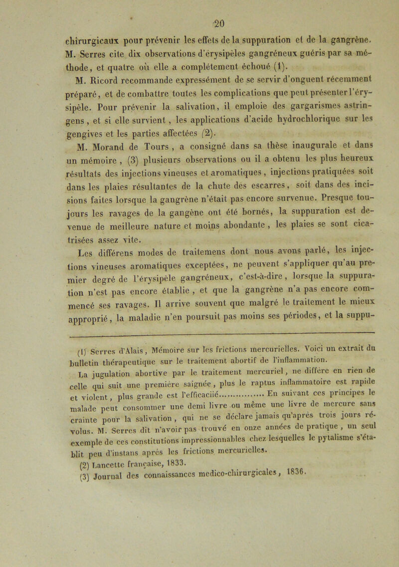 chirurgicaux pour prévenir les effets de la suppuration et de la gangrène. M. Serres cite dix observations d’érysipèles gangréneux guéris par sa mé- thode, et quatre où elle a complètement échoué (1). M. Ricord recommande expressément de se servir d’onguent récemment préparé, et de combattre toutes les complications que peut présenter l’éry- sipèle. Pour prévenir la salivation, il emploie des gargarismes astrin- gens , et si elle survient, les applications d’acide hydrochlorique sur les gengives et les parties affectées (2). M. Morand de Tours , a consigné dans sa thèse inaugurale et dans un mémoire , (3) plusieurs observations ou il a obtenu les plus heureux résultats des injections vineuses et aromatiques , injections pratiquées soit dans les plaies résultantes de la chute des escarres, soit dans des inci- sions faites lorsque la gangrène n’était pas encore survenue. Presque tou- jours les ravages de la gaugène ont été bornés, la suppuration est de- venue de meilleure nature et moins abondante , les plaies se sont cica- trisées assez vite. Les différens modes de traitemens dont nous avons parlé, les injec- tions vineuses aromatiques exceptées, ne peuvent s’appliquer qu au pre- mier degré de l’érysipèle gangréneux, c’est-à-dire, lorsque la suppura- tion n’est pas encore établie , et que la gangrène n’a pas encore com- mencé ses ravages. Il arrive souvent que malgré le traitement le mieux approprié, la maladie n’en poursuit pas moins ses périodes, et la suppu- (1) Serres d’Alais, Mémoire sur les frictions mercurielles. Voici un extrait du bulletin thérapeutique sur le traitement abortif de l’inflammation. La jugulation abortive par le traitement mercuriel, ne diffère en rien de celle qui suit une première saignée , plus le raptus inflammatoire est rapide et violent, plus grande est l'efficacité En suivant ces principes le malade peut consommer une demi livre ou même une livre de mercure sans crainte pour la salivation, qui ne se déclare jamais qu’après trois jours ré- volus. M. Serres dit n’avoir pas trouvé en onze années de pratique , un seul exemple de ces constitutions impressionnables chez lesquelles le pytalisme s’éta- blit peu d’instans après les frictions mercurielles. (2) Lancette française, 1833. (3) Journal des connaissances medico-cliirurgicales, 1836.