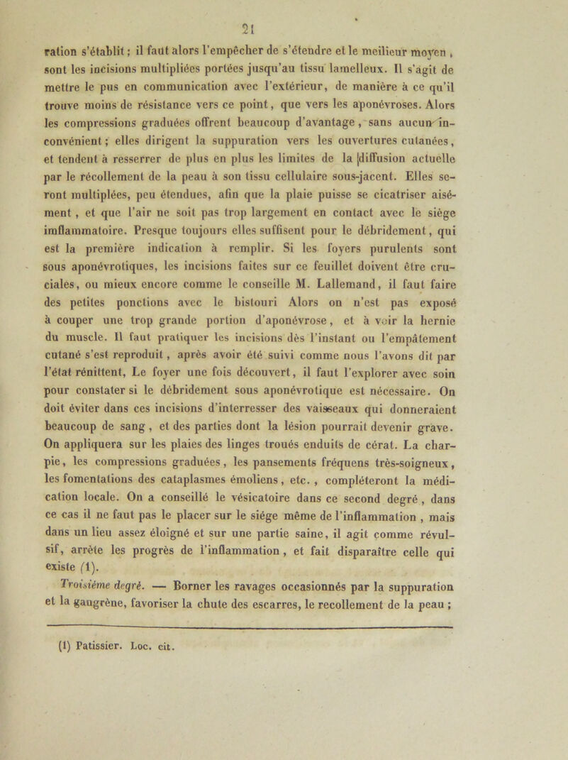 ration s’établit ; il faut alors l’empêcher de s’étendre et le meilleur moyen , sont les incisions multipliées portées jusqu’au tissu lamelleux. 11 s’agit de mettre le pus en communication avec l’extérieur, de manière à ce qu’il trouve moins de résistance vers ce point, que vers les aponévroses. Alors les compressions graduées offrent beaucoup d’avantage, sans aucun-In- convénient ; elles dirigent la suppuration vers les ouvertures cutanées, et tendent à resserrer de plus en plus les limites de la [diffusion actuelle par le récollemenl de la peau à sou tissu cellulaire sous-jacent. Elles se- ront multiplées, peu étendues, afin que la plaie puisse se cicatriser aisé- ment , et que l’air ne soit pas trop largement en contact avec le siège imflammatoire. Presque toujours elles suffisent pour le débridement, qui est la première indication à remplir. Si les foyers purulents sont sous aponévrotiques, les incisions faites sur ce feuillet doivent être cru- ciales, ou mieux encore comme le conseille M. Lallemand, il faut faire des petites ponctions avec le bistouri Alors on n’est pas exposé à couper une trop grande portion d’aponévrose, et à voir la hernie du muscle. 11 faut pratiquer les incisions dès l’instant ou l’empâtement cutané s’est reproduit , après avoir été suivi comme nous l’avons dit par l’état réniltent, Le foyer une fois découvert, il faut l’explorer avec soin pour constater si le débridement sous aponévrotique est nécessaire. On doit éviter dans ces incisions d’interresser des vaisseaux qui donneraient beaucoup de sang, et des parties dont la lésion pourrait devenir grave. On appliquera sur les plaies des linges troués enduits de cérat. La char- pie , les compressions graduées, les pansements fréquens très-soigneux, les fomentations des cataplasmes émoliens, etc. , compléteront la médi- cation locale. On a conseillé le vésicatoire dans ce second degré , dans ce cas il ne faut pas le placer sur le siège même de l’inflammation , mais dans un lieu assez éloigné et sur une partie saine, il agit comme révul- sif, arrête les progrès de l’inflammation, et fait disparaître celle qui existe fl). Troisième degré. — Borner les ravages occasionnés par la suppuration et la gangrène, favoriser la chute des escarres, le recollement de la peau ; (1) Pâtissier. Loc. cit.