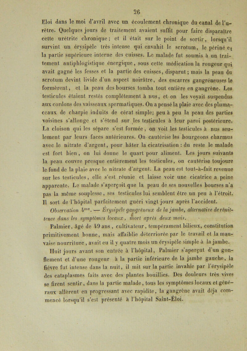 Eloi dans le moi d’avril avec un écoulement chronique du canal de l’u- rètre. Quelques jours de traitement avaient suffit pour faire disparaître cette urétrite chronique; et il était sur le point de sortir, lorsqu’il survint un érysipèle très intense qui envahit le scrotum, le périné et la partie supérieure interne des cuisses. Le malade fut soumis à un trai- tement antiphlogistique énergique, sous cette médication la rougeur qui avait gagné les fesses et la partie des cuisses, disparut; mais la peau du scrotum devint livide d’un aspeet noirâtre, des escarres gangréneuses ta formèrent, et la peau des bourses tomba tout entière en gangrène. Les testicules étaient restés complètement à nus, et on les voyait suspendus aux cordons des vaisseaux spermatiques. On a pensé la plaie avec des pluma- ceaux de charpie induits de cérat simple; peu à peu la peau des parties voisines s’allonge et s’étend sur les testicules à leur paroi postérieure. La cloison qui les sépare s’est formée, on voit les testicules à nus seu- lement par leurs faces antérieures. On cautérise les bourgeons charmus avec le nitrate d’argent, pour hâter la cicatrisation : du reste le malade est fort bien, on lui donne le quart pour aliment. Les jours suivants la peau couvre presque entièrement les testicules, on cautérise toujoure le fond de la plaie avec le nitrate d’argent. La peau est tout-à-fait revenue sur les testicules, elle s’est réunie et laisse voir une cicatrice a peine apparente. Le malade s’aperçoit que la peau de ses nouvelles bourses n’a pas la même souplesse, ses testicules lui semblent être un peu à l’étroit. Il sort de l’hôpital parfaitement guéri vingt jours après l’accident. Observation 4me. — Erysipèle gangréneux de la jambe, alternative de rènit- tcnce dans les symptômes locaux, mort après deux mois. Palmier, âgé de 49 ans , cultivateur, tempérament bilieux, constitution primitivement bonne, mais affaiblie déterriorée par le travail et la mau- vaise nourriture , avait eu il y quatre mois un érysipèle simple à la jambe. Huit jours avant son entrée à l’hôpital, Palmier s’aperçut d’un gon- flement et d’une rougeur à la partie inférieure de la jambe gauche, la fièvre fut intense dans la nuit, il mit sur la partie invahic par 1 érysipèle des cataplasmes faits avec des plantes bouillies. Des douleurs très vives se firent sentir, dans la partie malade, tous les symptômes locaux et géné- raux allèrent en progressant avec rapidité, la gangrène avait déjà com- mencé lorsqu’il s’est présenté «à l’hôpital Saint-Eloi.