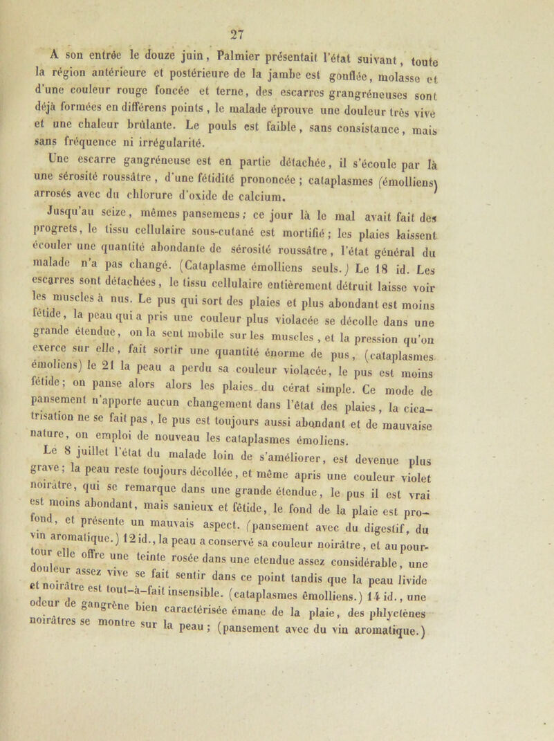 A son entrée le douze juin, Palmier présentait l’état suivant, toute la région antérieure et postérieure de la jambe est gonflée, molasse et dune couleur rouge foncée et terne, des escarres grangréneuses son) déjà formées en différons points , le malade éprouve une douleur très vive et une chaleur brûlante. Le pouls est faible, sans consistance, mais sans fréquence ni irrégularité. Une escarre gangréneuse est en partie détachée, il s’écoule par là une sérosité roussàlre , d'une fétidité prononcée ; cataplasmes (émollienst arrosés avec du chlorure d’oxide de calcium. Jusqu’au seize, mêmes pansemens; ce jour là le mal avait fait des progrets, le tissu cellulaire sous-cutané est mortifié; les plaies laissent ccouler une quantité abondante de sérosité roussâtrc , l’état général du malade n’a pas changé. (Cataplasme émollicns seuls. J Le 18 id. Les escarres sont détachées, le tissu cellulaire entièrement détruit laisse voir les muscles à nus. Le pus qui sort des plaies et plus abondant est moins ellde’ la Pcau (Iui a pris une couleur plus violacée se décolle dans une grande etendue, onia sent mobile sur les muscles , et la pression qu’on exerce sur elle, fait sortir une quantité énorme de pus, (cataplasmes emoliens) le 21 la peau a perdu sa couleur violacée, le pus est moins fetide; on panse alors alors les plaies, du cérat simple. Ce mode de pansement n’apporte aucun changement dans l’êlat des plaies, la cica- trisation ne se fait pas, le pus est toujours aussi abondant et de mauvaise nature, on emploi de nouveau les cataplasmes émoliens. Le 8 juillet l’état du malade loin de s'améliorer, est devenue plus grave; la peau reste toujours décollée, et même apris une couleur violet noirâtre, qui se remarque dans une grande étendue, le pus il est vrai est moins abondant, mais sanieux et fétide, le fond de la plaie est pro- 0,1 ’ C( Prt!senlc un mauvais aspect, (pansement avec du digestif, du 'm ar°raa,i(luc-) 12 id., la peau a conservé sa couleur noirâtre, et au pour- Z 6 °ffrC UnC tCintC F0Sée daDS UnG eteudue assez considérable, une etnoiHtrSSe! V1VC SC faU. Semir daDS ce Point tandis (Iue la peau livide odeur ! ^ ^ loul~a“fai1 insensible. (cataplasmes êmolliens.) 14 id., une e gangrène bien caractérisée émane de la plaie, des phlyclènes noira res se monlie sur la peau; (pansement avec du vin aromatique.)