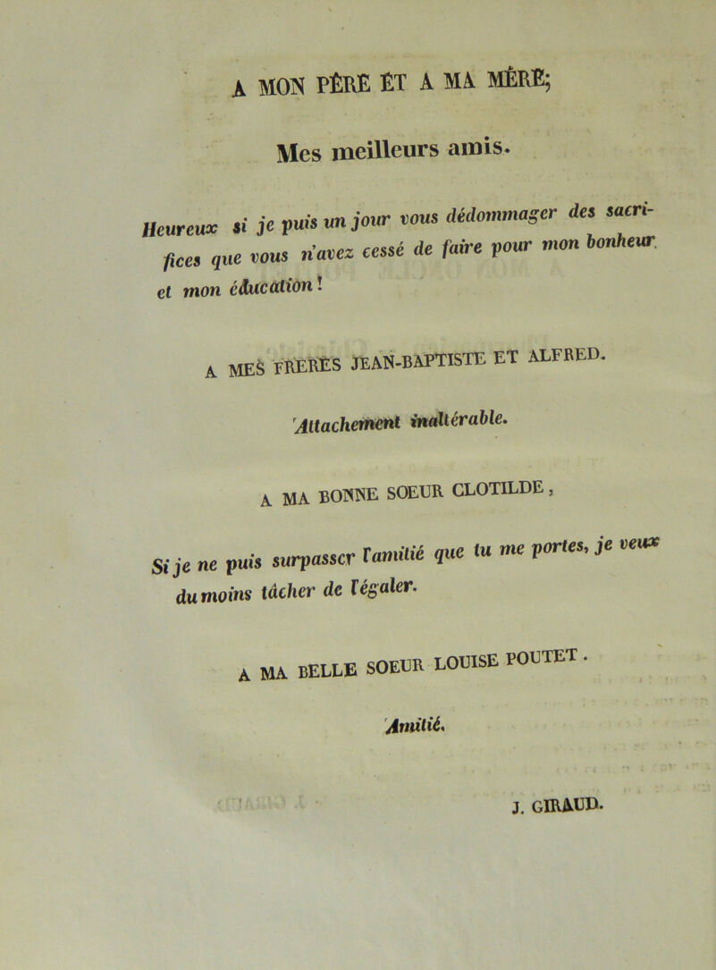 A MON PÈRE ET A MA MÈRE; Mes meilleurs amis. Heureux « je puis un jour vous dédommager des sacri- fices que vous rimez cessé de faire pour mon bonheur et mon éducation ! A MES FRERES JEAN-BAPTISTE ET ALFRED Attachement inaltérable. A MA BOIWE SOEUR CLOTILDE, Si je ne puis surpasser T amitié que dumoins tâcher de 1égaler. tu me portes, je veux A MA BELLE SOEUR LOUISE POUTET . Amitié,