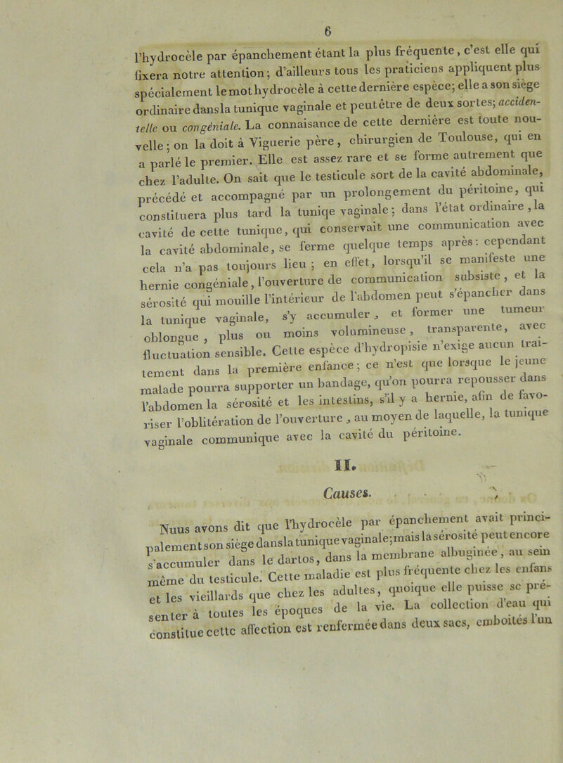 l’hydrocèle par épanchement étant la plus fréquente , c est elle qui fixera notre attention; d’ailleurs tous les praticiens appliquent plus spécialement le mot hydrocèle à cette dernière espèce; elle a son siégé ordinaire dansla tunique vaginale et peutêtre de deux sortes; acciden- telle ou congéniale. La connaisance de celte dernière est toute nou- velle • on la doit à Viguerie père , chirurgien de Toulouse, qui en a parlé le premier. Elle est assez rare et se forme autrement que chez l’adulte. On sait que le testicule sort de la cavité abdominale, précédé et accompagné par un prolongement du péntome, qui constituera plus tard la tuniqe vaginale ; dans l’etat ordinaire , a cavité de cette tunique, qui conservait une communication avec la cavité abdominale, se ferme quelque temps apres : cependant cela n’a pas toujours lieu; en effet, lorsqu’il se manifeste une hernie congéniale, l’ouverture de communication subsiste , e la sérosité qui mouille l’intérieur de l'abdomen peut s’épancher dans . Impie vaginale, * —1er, et fonn.ee une — oblouguc , plus ou moins volumineuse, transparente, avec fluctuation sensible. Celte espèce d’hydrop.sie n exige aucun lia - .ement dans la première enfance; ce n’es, que lorsque le ,eu„e malade pourra supporter un bandage, qu’on pourra repousser dan l’abdomen la sérosité et les intestins, s’d J a hernie afin de fat riser l’oblitération de l’ouverture , au moyen de laquelle, la tunique vaginale communique avec la cavité du péntome. II. Causa. Y \ / N„US avons dit que l’hydrocèle par épanchement avait pr,ne,- palementson siège dansla tunique vaginale;raais la sérosité peut encore s’accumuler dans le darlos, dans la membrane albug.nee au sem ;T»e du testicule: Cette maladie es, plus irequeule elles les ci,fans et les vieillards que cl.es les adultes, quoique e le puisse sc pré- senter à toutes les époques de la vie. La collection -d eau qui constitue cette affection est renfermée dans deux sacs, emboîtes 1 uu