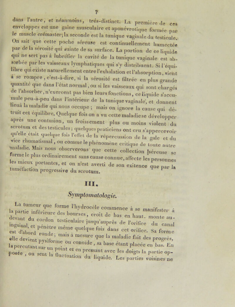 dans l’autre, et néanmoins, très-distinct. La première de ces enveloppes est une game musculaire et aponévrotique formée par le muscle crémaster;la seconde est la tunique vaginale du testicule On sait que cette poche séreuse est continuellement humectée par de la sérosité qui suinte de sa surface. La portion de ce liquide qui ne sert pas à lubréfier la cavité de la tunique vaginale est ab- sorbée par les vaisseaux lymphatiques qui s’y distribuent. Si l’équi- ibre qui existe naturellement entre l’exhalation et l’absorption, vient à se rompre , c’est-a-dire, si la sérosité est filtrée en plus grande quantité que dans l’état normal, ou si les vaisseaux qui sont chargés de l’absorber,n’exercent pas bien leurs fonctions, ce liquide s’accu- mule peu-a-peu dans l’intérieur de la tunique vaginale', et donnent lieua la maladie qui nous occupe ; mais on ignore la cause qui dé- truit cet équilibré. Quelque fois on a vu cette maladie se développer apres une contusion, un froissement plus ou moins violent du scrotum et des testicules ; quelques praticiens ont cru s’appercevoir quelle était quelque fois l’effet de la répercussion de la gale et du vice rhumatismal, ou comme le phénomène critique de toute autre maladie. Mais nous observerons que cette collection {séreuse se orme le plus ordinairement sans cause connue, affecte les personnes les mieux portantes, et on n’est averti de son exitence que par la tuméfaction progressive du scrotum. III. Symptomatologie. La tumeur que firme l’hydrocèle commence à se manifester â la par ,e mfer'eure des bourses, croit de bas en haut, moite au- inquiual e, “S.“C”W de l'orifice du canal est Word rZle* <l'I,Ue ‘°“ d,s oriBce- s“ forme «Ile devient nvsifl.’ ma'S “ meS“''e <‘“e U maladie fait des Progrès, la percutant si! 'me °“ COn°‘de ' sa base «ant placée en bas. En Æï Zl^ZTTTdoists ,a •»- on du liquide. Les parties voisines ne