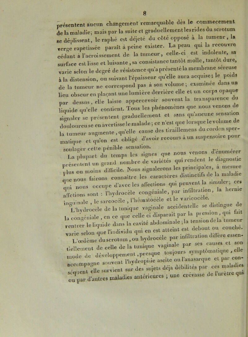 présentent aucun changement remarquable dès le commecement de la maladie; mais par la suite et graduellement lesrides du scrotum se déplissent, le raphé est déjelé du côté opposé à la tumeur, la rerge rapetissée paraît à peine exister. La peau qui la recouvre cédant à l’acroissemcnt de la tumeur, celle-ci est indolente, sa surface est lisse et luisante , sa consistance tantôt molle, tantôt dure, varie selon le degré de résistence qu’a présenté la membrane sereuse à la distension, ou suivant l’épaisseur qu’elle aura acquise : le poids de la tumeur ne correspond pas à son volume ; eaaminee dans un lieu obscur en plaçant une lumière derrière elle et un corps opaque par dessus, elle laisse appercevoir souvent la transparence du liquide qu’elle contient. Tous les phénomènes que nous venons de signaler se présentent graduellement et sans qu’aucune sensation douloureuse enavertisselemalade; ce n’est que lorsque le volume de la tumeur augmente, qu’elle cause des liraillemens du cordon sper- matique et qu’on est obligé d’avoir recours à un suspensoire pour soulager cette pénible sensation, La plupart du temps les signes que nous venons d enumerer préscLmt un grand nombre de variétés qn. rendent le diagiiosttc Lus ou moins difficile. Mous signalerons les principales, a mesure que nous fuirons connaître les caractères distinctifs de la maladie qui nous occupe d’avec les affections qui peuvent la simuler, ces affichons sont : l’hydrocèle eongéniale, par infiltration, la ie.ni inguinale , le sarcocéle , l’hématocèle et le varicocèle. 'L’hydrocèle de la tunique vaginale accidente e se ( îs in0u la con-.émule , en ce que celle ci disparait par la pression qui fait rentrer le liquide dans la cavité abdominale ; la tensioudela tumeur va selon Le l’individu qui en est atteint est debout ou couche. 1 œdème lu scrotum , ou hydrocèle par inflltrauon différé esseu- tieLmeuT de celle de la tunique vaginale par ses causes et son “ développement .presque toujours symptomatique , elle mode U PI ; ascite oul’anasarque et par con- aCCOm''t 1 - i n a des'sujets déjà débilités par ces maladies Z2-ladies antérieures ; une crevasse de l’uretre que