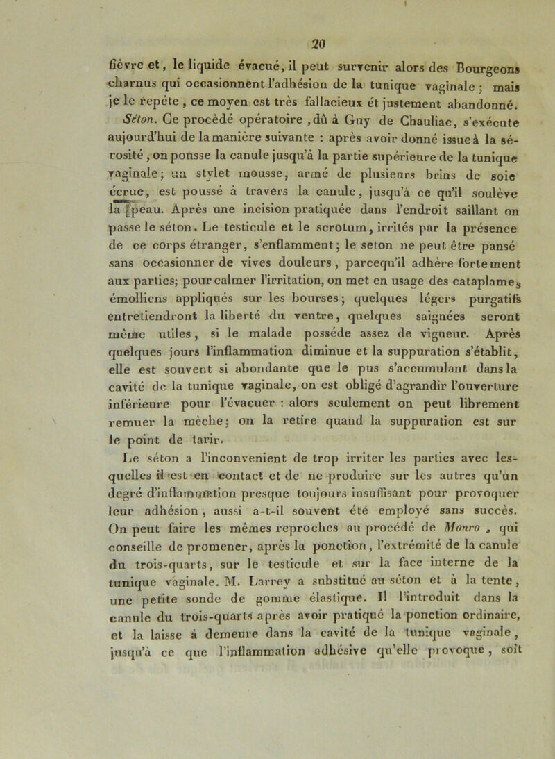 I 20 fièvre et, le liquide évacué, il peut survenir alors des Bourgeons charnus qui occasionnent l’adhésion de la tunique vaginale ; mais je le répété , ce moyen est très fallacieux et justement abandonné. Séton. Ce procède opératoire ,du à Guy de Ghauliac, s’exécute aujourd’hui de la manière suivante : après avoir donné issue à la sé- rosité , on pousse la canule jusqu’à la partie supérieure de la tunique vaginale; un stylet mousse, armé de plusieurs brins de soie écrue, est poussé à travers la canule, jusqu’à ce qu’il soulève la [peau. Après une incision pratiquée dans l’endroit saillant on passe le séton. Le testicule et le scrotum, irrités par la présence de ce corps étranger, s’enflamment; le seton ne peut être pansé sans occasionner de vives douleurs, parcequ’il adhère fortement aux parties; pour calmer l’irritation, on met en usage des cataplames émolliens appliqués sur les bourses ; quelques légers purgatifs entretiendront la liberté du ventre, quelques saignées seront même utiles, si le malade possède assez de vigueur. Après quelques jours l’inflammation diminue et la suppuration s’établit, elle est souvent si abondante que le pus s’accumulant dans la cavité de la tunique vaginale, on est obligé d’agrandir l’ouverture inférieure pour l’évacuer : alors seulement on peut librement remuer la mèche; on la retire quand la suppuration est sur le point de tarir- Le séton a l’inconvenient de trop irriter les parties avec les- quelles il est en contact et de ne produire sur les antres qu’un degré d’inflammation presque toujours insuffisant pour provoquer leur adhésion, aussi a-t-il souvent été employé sans succès. On peut faire les mêmes reproches au procédé de Monro , qui conseille de promener, après la ponction, l’extrémité de la canule du trois-quarts, sur le testicule et sur la face interne de la tunique vaginale. M. Larrey a substitué au séton et à la tente , une petite sonde de gomme élastique. Il l’introduit dans la canule du trois-quarts après avoir pratiqué la ponction ordinaire, et la laisse à demeure dans la cavité de la tunique vaginale, jusqu’à ce que l’inflammation adhésive qu’elle provoque, soit