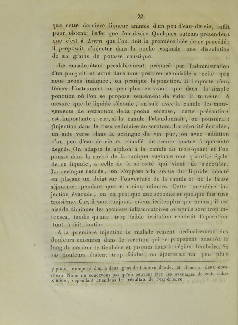 que celte dernière liqueur animée d'un peu d’eau-de-vie, suffit pour obtenir l'effet que l’on désire. Quelques auteurs prélendent que c’est à Levret que l’on doit la première idée de ce procédé : il proposait d’injecter dans la poche vaginale une dissolution de six grains de potasse caustique. Le malade étant préalablement préparé par l’administration d’un purgatif et situé dans une position semblable à celle que nous avons indiquée, on pratique la ponction. Il importe d’en- foncer l’instrument un peu plus en avant que dans la simple ponction où l’on se propose seulement de vider la tumeur. À mesure que le liquide s’écoule , on suit avec la canule les mou- vements de rétraction de la poche séreuse, cette précaution est importante ; car, si la canule l’abandonnait , on pousserai t l’injection dans le tissu cellulaire du scrotum. La sérosité écoulée, un aide verse dans la seringue du vin pur, ou avec addition d’un peu d’eau-de-vie et chauffé de trente quatre à quarante degrés. On adapte le siphon à la canule du trois-quart et l’on pousse dans la cavité de la tunique vaginale une quantité égale de ce liquide , à celle de la sérosité qui vient de s’écouler. La seringue retirée , on s’oppose à la sortie du liquide injecté en plaçant un doigt sur l’ouverture de la canule et on le laisse séjourner pendant quatre à cinq minutes. Cette première in- jection évacuée , on en pratique une seconde et quelque fois une troisième. Car, il vaut toujours mieux irriter plus que moins; il est aisé de diminuer les accidens inflammatoires lorsqu’ils sont trop in- tenses, tandis qu’une trop faible irritation rendrait L’opération tout à fait inutile. A la première injection le malade ressent ordinairement des douleurs cuisantes dans le scrotum qui se propagent aussitôt le long du cordon testiculaire et jusques dans la région lombaire. Si ces douleurs étaient trop faibles, on ajouterait un peu plus liquide, composé d’un à deux gros de teinture d’ïode, et d’une à deux onco d’eau. Nous ne concevons pas qu’els peuvent être les avantages de cette subs- /( utiou -, cependant attendons les résultats de 1 expérience