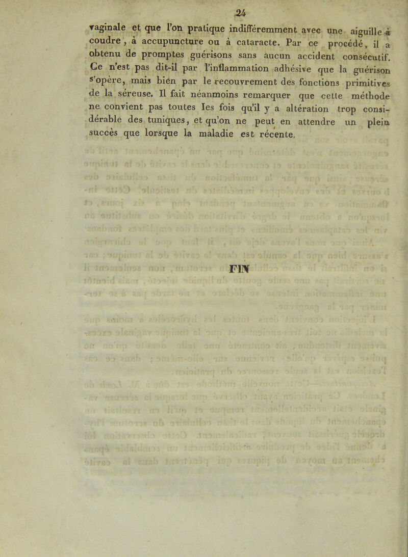 vaginale et que l’on pratique indifféremment avec une aiguille à coudre , à accupuncture ou à cataracte. Par ce procédé, il a obtenu de promptes guérisons sans aucun accident consécutif. Ce n’est pas dit-il par l’inflammation adhésive que la guérison s’opère, mais bien par le recouvrement des fonctions primitives de la séreuse. Il fait néanmoins remarquer que cette méthode ne convient pas toutes les fois qu’il y a altération trop consi- dérable des tuniques, et qu’on ne peut en attendre un plein succès que lorsque la maladie est récente,