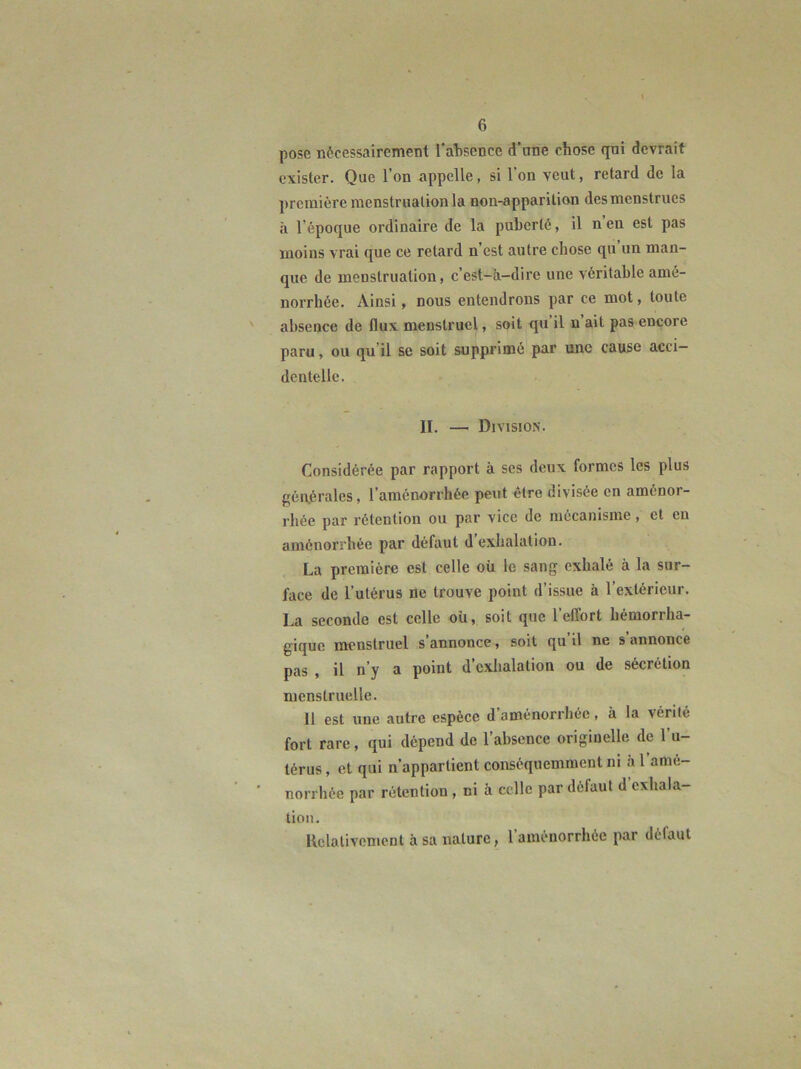 pose nécessairement ral)sence d’ane chose qni devrait exister. Que l’on appelle, si l’on veut, retard de la première raenstrualion la non-apparition des menstrues à l’époque ordinaire de la puberté, il n en est pas moins vrai que ce retard n’est autre chose qu un man- que de menstruation, c’est-à-dire une véritable amé- norrhée. Ainsi, nous entendrons par ce mot, toute absence de flux menstruel, soit qu’il n’ait pas encore paru, ou qu’il se soit supprimé par une cause acci- dentelle. II. — Division. Considérée par rapport à ses deux formes les plus gén.érales, l’aménorrhée peut être divisée en aménor- rhée par rétention ou par vice de mécanisme, et en aménorrhée par défaut d exhalation. La première est celle oü le sang exhalé à la sur- face de l’utérus île trouve point d’issue à l’extérieur. La seconde est celle où, soit que l’etTort hémorrha- gique menstruel s’annonce, soit qu’il ne s’annonce pas , il n’y a point d cxlialation ou de sécrétion menstruelle. 11 est une autre espèce d aménorrhée, à la vérité fort rare, qui dépend de l’absence originelle de l’u- térus, et qui n’appartient conséquemment ni à l’amé- norrhée par rétention , ni à celle par défaut d exhala- tion. Relativement à sa nature, l’aménorrhée par défaut