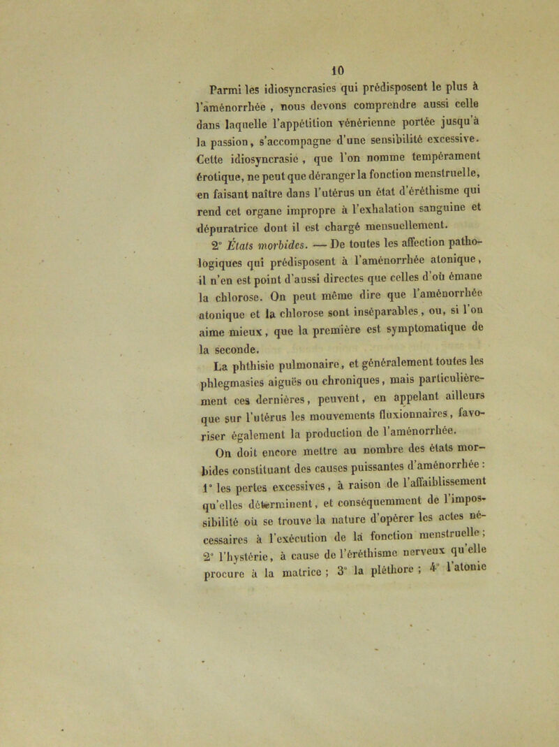 Parmi les idiosyncrasies qui prédisposent le plus à laménorrliée , nous devons comprendre aussi celle dans laquelle lappélilion vénérienne portée jusqu’à la passion, s’accompagne d’une sensibilité excessive- Cette idiosyncrasie , que l’on nomme tempérament érotique, ne peut que déranger la fonction menstruelle, en faisant naître dans l’utérus un état d éréthisme qui rend cet organe impropre à l’exhalation sanguine et tlépuratrice dont il est chargé mensuellement. 2° États morbides. — De toutes les affection patho- logiques qui prédisposent à 1 aménorrhée atonique, il n’en est point d’aussi directes que celles d où émane la chlorose. On peut même dire que l’aménorrhée atonique et la chlorose sont inséparables, ou, si l’on aime mieux, que la première est symptomatique de la seconde. La phthisie pulmonaire, et généralement toutes les phlegmasies aiguës ou chroniques, mais particulière- ment ces dernières, peuvent, en appelant ailleurs que sur l’utérus les mouvements fluxionnaircs, favo- riser également la production de l’aménorrhée. On doit encore mettre au nombre des états mor- bides constituant des causes puissantes d’aménorrhée : 1° les perles excessives, à raison de l’affaiblissement qu’elles déterminent, et conséquemment de l’impos- sibilité où se trouve la nature d’opérer les actes né- cessaires à l’exécution de là fonction menstruelle; 2“ l’hystérie, à cause de l’éréthisme nerveux qu’elle procure à la matrice ; 3“ la pléthore ; 4“ l’atome