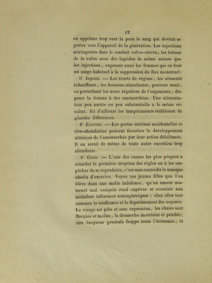 en appelant trop vers la peau le sang qui devrait se porter vers l’appareil de la génération. Les injections astringentes dans le conduit vulvo-utérin, les lotions de la vulve avec des liquides de même nature que les injections, exposent aussi les femmes qui en font un usage habituel à la suppression du flux menstruel. 5“ Jngesta. — Les écarts de régime, les aliments échauffants , les boissons stimulantes , peuvent aussi, en perturbant les actes réguliers de l’organisme, dis- poser la femme à des aménorrhées. Une alimenta- tion peu azotée ou peu substantielle a le même ré- sultat. Ici d’ailleurs les tempéraments établissent de grandes différences. 6° Excréta. — -Les pertes utérines accidentelles et très-abondantes peuvent favoriser le développement ultérieur de l’aménorrhée par leur action débilitante. Il en serait de môme de toute autre excrétion trop abondante. 4° Gesta. — L’une des causes les plus propres à retarder la première éruption des règles ou à les em- pêcher de se reproduire, c’est sans contredit le manque absolu d’exercice. Voyez ces jeunes filles que l’on élève dans une molle indolence, qu’un amour ma- ternel mal compris rend captives et soustrait aux moindres influences atmosphériques : chez elles tout annonce la souffrance et le dépérissement des organes. Le visage est pâle et sans expression, les chairs sont flasques et molles , la démarche incertaine et pénible ; une langueur générale frappe toute l’économie , et