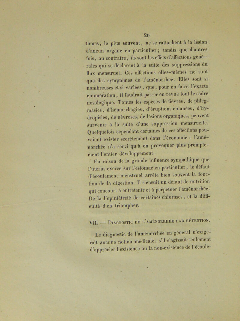 tomes, le plus souvent, ne se rattachent à la lésion (l’aucun organe en particulier ; tandis que d’autres fois, au contraire, ils sont les effets d’affections géné- rales qui se déclarent à la suite des suppressions du flux menstruel. Ces affections elles-mêmes ne sont que des symptômes de l’aménorrhée. Elles sont si nombreuses et si variées , que , pour en faire l’exacte énumération, il faudrait passer en revue tout le cadre nosologique. Toutes les espèces de lièvres , de phleg- masies, d’hémorrhagies, d’éruptions cutanées, d’hy- dropisics, de névroses, de lésions organiques, peuvent survenir à la suite d’une suppression menstruelle. Quelquefois cependant certaines de ces affections pou- vaient exister secrètement dans 1 économie : 1 amé- norrhée n’a servi qu’à en provoquer plus prompte- ment l’entier développement. En raison de la grande influence sympathique que l’utérus exerce sur l’estomac en particulier, le défaut d’écoulement menstruel arrête bien souvent la fonc- tion de la digestion. Il s’ensuit un défaut de nutrition qui concourt à entretenir et à perpétuer l’aménorrhée. De là l’opiniâtreté de certaines chloroses, et la diffi- culté d’en triompher, Yjj_ Diagnostic be l’aménoruuée par rétention. Le diagnostic de l’aménorrhée en général n exige- rait aucune notion médicale, s’il s’agissait seulement d’apprécier l’existence ou la non-existence de 1 écoule-