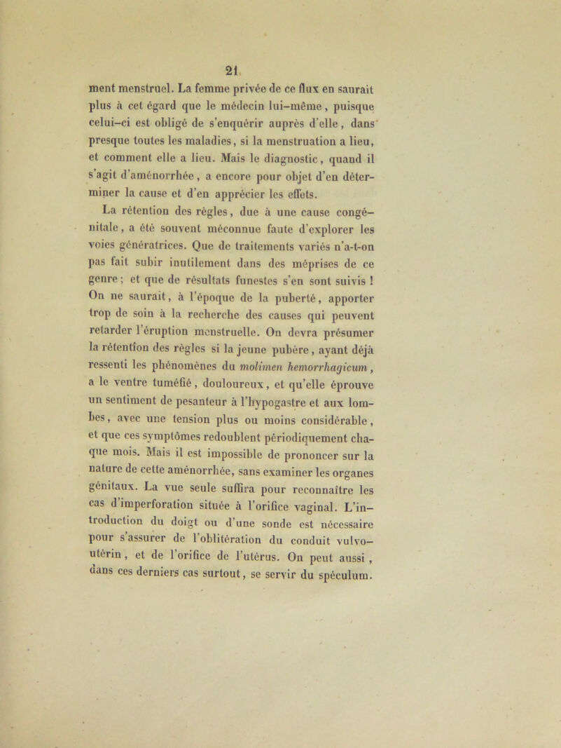 ment menstruel. La femme privée de ce flux en saurait plus à cet égard que le médecin lui-même, puisque celui-ci est obligé de s’enquérir auprès d’elle, dans' presque toutes les maladies, si la menstruation a lieu, et comment elle a lieu. Mais le diagnostic, quand il s agit d aménorrhée, a encore pour objet d’en déter- miner la cause et d’en apprécier les effets. La rétention des règles, due à une cause congé- nitale , a été souvent méconnue faute d’explorer les voies génératrices. Que de traitements variés n’a-t-on pas fait subir inutilement dans des méprises de ce genre ; et que de résultats funestes s’en sont suivis ! On ne saurait, à l’époque de la puberté, apporter trop de soin à la recherche des causes qui peuvent retarder 1 éruption menstruelle. On devra présumer la rétention des régies si la jeune pubère, ayant déjà ressenti les phénomènes du molimen hemorrhagicum, a le ventre tuméfié, douloureux, et qu’elle éprouve un sentiment de pesanteur à l’hypogastre et aux lom- bes , avec une tension plus ou moins considérable, et que ces symptômes redoublent périodiquement cha- que mois. Mais il est impossible de prononcer sur la nature de cette aménorrhée, sans examiner les organes , O génitaux. La vue seule suffira pour reconnaître les cas d imperforation située à l’orifice vaginal. L’in- troduction du doigt ou d’une sonde est nécessaire pour s assurer de 1 oblitération du conduit vulvo— utérin , et de 1 orifice de l’utérus. On peut aussi , dans ces derniers cas surtout, se servir du spéculum.