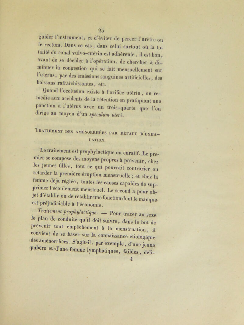 guider l’instrumeut, et d’éviter de percer l’urètre ou le rectum. Dans ce cas, dans celui surtout où la to- talité du canal vulvo-utérin est adhérente, il est bon, avant de se décider à l’opération, de chercher à di- minuer la congestion qui se fait mensuellement sur 1 U térus, par des émissions sanguines artificielles, des boissons rafraîchissantes, etc. Quand l’occlusion existe à l’orifice utérin, on re- médie aux accidents de la rétention en pratiquant une ponction à l’utérus avec un trois-quarts que l’on dirige au moyen d’un spéculum uleri. Traitement des aménorruées par défaut d’exha lation. Le traitement est prophylactique ou curatif. Le pre- mier se compose des moyens propres à prévenir, chez les jeunes filles, tout ce qui pourrait contrarier ou retarder la première éruption menstruelle ; et chez la femme déjà réglée, toutes les causes capables de sup- primer l’écoulement menstruel. Le second a pour ob- jet d’établir ou de rétablir une fonction dont le manque est préjudiciable à l’économie. Traitement prophylactique. - Pour tracer au sexe le plan de conduite qu’il doit suivre, dans le but de prévenir tout empêchement à la menstruation, il convient de se baser sur la connaissance étiologique des aménorrhées. S’agit-il, par exemple, d’une jeune pu ere et d’une femme lymphatiques, faibles, déli- 4