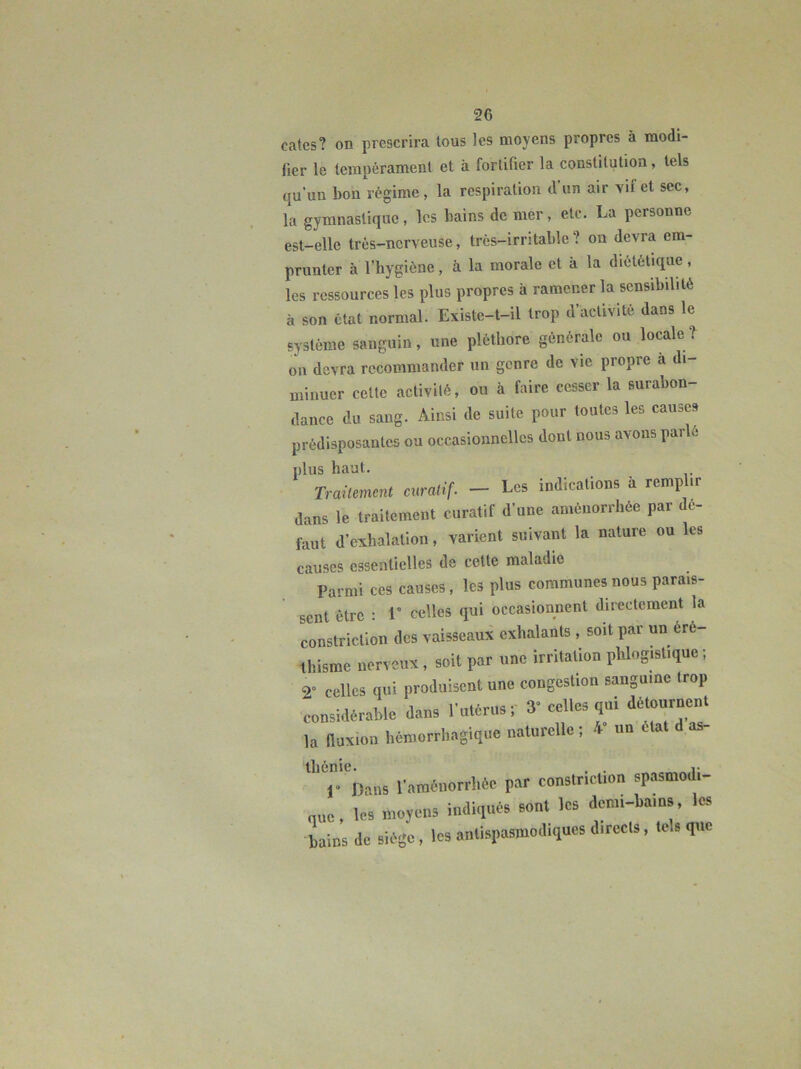 catcs? on prescrira tous les moyens propres à modi- fier le lempèramenl et à fortifier la constitution, tels qu’un bon régime, la respiration d un air vif et sec, la gymnastique, les bains de mer, etc. La personne est-elle très-nerveuse, très-irritable ? on devra em- prunter à l’hygiène, à la morale et à la diététique, les ressources les plus propres à ramener la sensibilité à son état normal. Existe-t-il trop d’activité dans le système sanguin, une pléthore générale ou locale? on devra recommander un genre de vie propre a di- minuer cette activité, ou à faire cesser la surabon- dance du sang. Ainsi de suite pour toutes les causes prédisposantes ou occasionnelles dont nous avons parlé plus haut. Trailement cnralif. - Les indications à remp ir dans le traitement curatif d’une aménorrhée par dé- faut d’exhalation, varient suivant la nature ou les causes essentielles de cette maladie Parmi ces causes, les plus communes nous parais- sent être ; 1” celles qui occasionnent directement la constriction des vaisseaux exhalants , soit par un éré- thisme nerveux, soit par une irritation phlogistique ; 2» celles qui produisent une congestion sanguine trop considérable dans l’utérus r 3« celles qui détournent la ftuxion hémorrhagique naturelle ; 4“ un ctat d as- thénie. , . „ r r Dans l’araènorrliée par constriction spasmodi- que, les moyens indiqués sont les demi-bains, les bains de siège, les antispasmodiques directs, tels que