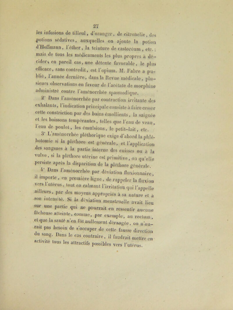 les infusions de tilleul, d’oranger, de citronclle, des notions sédatives, auxquelles on ajoute la potion d Hoffmann, 1 éther, la teinture de castoréuni, etc. ; mais de tous les médicaments les plus propres à dé- cider^ en pareil cas, une détente favorahlc, le plus efficace, sans contredit, est l’opium. M. Fahre a pu- hlic, l’année dernière, dans la Revue médicale, plu- sieurs observations en faveur de l’acétate de morphine administré contre 1 aménorrhée spasmodique. 2’ Dans l’aménorrhée par contraction irritante des exhalants, 1 iudication principale consiste à faire ccs.ser cette constriction par des bains émollients , la saignée et les boissons tempérantes, telles que l’eau de vLu, leau de poulet, les émulsions, le petit-lait, etc. 3 L aménorrhée pléthorique exige d’abord la phlé- botomie SI la pléthore est générale, et l’application des sangsues a la partie interne des cuisses ou à la vulve, SI la pléthore utérine est primitive, ou qu'elle persiste après la disparition de la pléthore générale. Dans l’aménorrhée par déviation fluxionnaire, il importe , en première ligne , de rappeler la fluxion vers 1 utérus , tout en calmant l’irritation qui l’appelle a.llcurs, par des moyens appropriés à sa nature et à son intensité. Si la déviation menstruelle avait lieu sur une partie qui ne pourrait en ressentir aucune fâcheuse atteinte, comme, par exemple, au rectum, et que la santé n’en fût nullement dérangée, ou n’au- rait pas besoin de s’occuper de cette fausse direction U sang. Dans le cas contraire, il faudrait mettre eu activité tous les attractifs possibles vers l’utérus.