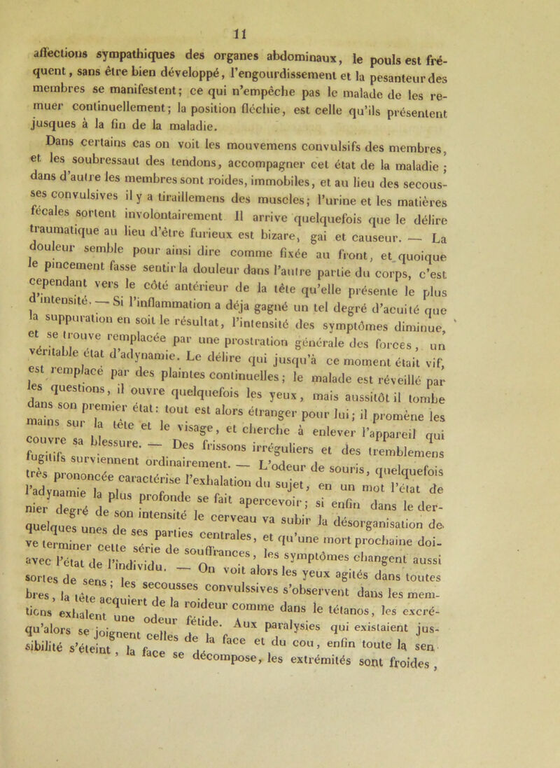 afïèctious sympathiques des organes abdominaux, le pouls est fré- quent , sans être bien développé, l’engourdissement et la pesanteur des membres se manifestent; ce qui n’empêche pas le malade de les re- muer continuellement; la position fléchie, est celle qu’ils présentent jusques à la fin de la maladie. Dans certains cas on voit les mouvemens convulsifs des membres, et. les soubressaut des tendons, accompagner cet état de la maladie ; dans d’autre les membres sont roides, immobiles, et au lieu des secous- ses convulsives il y a tiraiüemens des muscles; l’urine et les matières fecales sortent involontairement II arrive quelquefois que le délire traumatique au lieu d’être furieux est bizare, gai et causeur. — La ouleur semble pour ainsi dire comme fixée au front, et quoique e pincement fasse sentir la douleur dans l’autre partie du corps, c’est cependant vers le côté antérieur de la tète qu’elle présente le plus intensité. -- Si l’inflammation a déjà gagné un tel degré d’acuité que * 8u»unn«*“ en «oit le résultat, l’intensité des symptômes diminue, ‘ e se trouve remplacée par une prostration générale des forces, un véritable état d’adynamie. Le délire qui jusqu’à ce moment était vif, st remplace par des plaintes continuelles ; le malade est réveillé par es questions, ,1 ouvre quelquefois les yeux, mais aussitôt il tombe maïL lPr;e‘; élal V°Ut 651 aIü,’S ®,ranSer Pour lui; il promène les Le et le v,sa§e * et cherche à enlever l’appareil qui fugitifs surviennent* 'u^d ^ ^ i '%a~érracii“drexhaiaüOT du -**• a/I £££ ^ ^ '“T quelaues ,tQ • 3 b a désorganisation de. ve terminer celte ^S.paFUeS c^ntrales> et qu’une mort prochaine doi- avec l’état de l’indiv^u' tTn^ ,Symptdmes changent aussi sortes de sens • le ’ ° V° 8 °FS CS yeux aSilés dans toutes bres , |a Z ' 2 r^1118^68 S’°bserve»t da™ 1- mem- ticns exhalent 1 f “ rf°'deUr C°mme dans le Pianos, les excré- qu’alors se joignent celles dlT'f AüX ?a™]ys[es fl1 listaient jus- sibilité s’éteint la face ^ f8Ce 61 du cou ’ enfin toule ,a «en ’ ,d faCe se décompose, les extrémités sont froides,