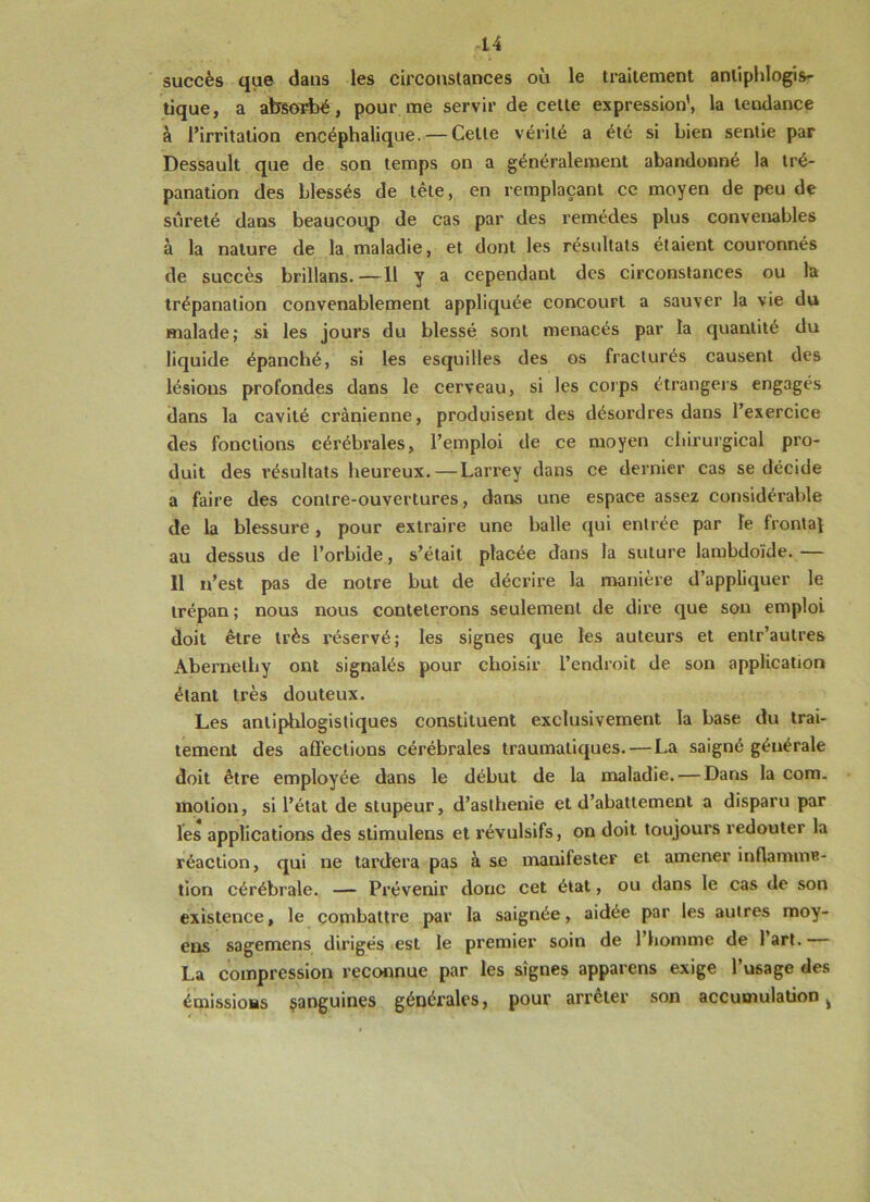 -14 succès que dans les circonstances où le traitement antiphlogis- tique, a absorbé, pour me servir de cette expression', la tendance à l’irritation encéphalique. — Cette vérité a été si bien sentie par Dessault que de son temps on a généralement abandonné la tré- panation des blessés de tête, en remplaçant ce moyen de peu de sûreté dans beaucoup de cas par des remèdes plus convenables à la nature de la maladie, et dont les résultats étaient couronnés de succès brillans.—11 y a cependant des circonstances ou la trépanation convenablement appliquée concourt a sauver la vie du malade; si les jours du blessé sont menacés par la quantité du liquide épanché, si les esquilles des os fracturés causent des lésions profondes dans le cerveau, si les corps étrangers engagés dans la cavité crânienne, produisent des désordres dans l’exercice des fonctions cérébrales, l’emploi de ce moyen chirurgical pro- duit des résultats heureux.—Larrey dans ce dernier cas se décide a faire des contre-ouvertures, dans une espace assez considérable de la blessure , pour extraire une balle qui entrée par le frontal au dessus de l’orbide, s’était placée dans la suture lambdoïde. — Il n’est pas de notre but de décrire la manière d’appliquer le trépan ; nous nous conteterons seulement de dire que son emploi doit être très réservé; les signes que les auteurs et entr’autres Abernethy ont signalés pour choisir l’endroit de son application étant très douteux. Les antiphlogistiques constituent exclusivement la base du trai- tement des affections cérébrales traumatiques.—La saigné générale doit être employée dans le début de la maladie. — Dans la com. motion, si l’état de stupeur, d’asthenie et d’abattement a disparu par les applications des stimulens et révulsifs, on doit toujours redouter la réaction, qui ne tardera pas à se manifester et amener inflamma- tion cérébrale. — Prévenir donc cet état, ou dans le cas de son existence, le combattre par la saignée, aidée par les autres moy- ens sagemens dirigés est le premier soin de l’homme de 1 art. La compression reconnue par les signes apparens exige l’usage des émissions sanguines générales, pour arrêter son accumulation ^