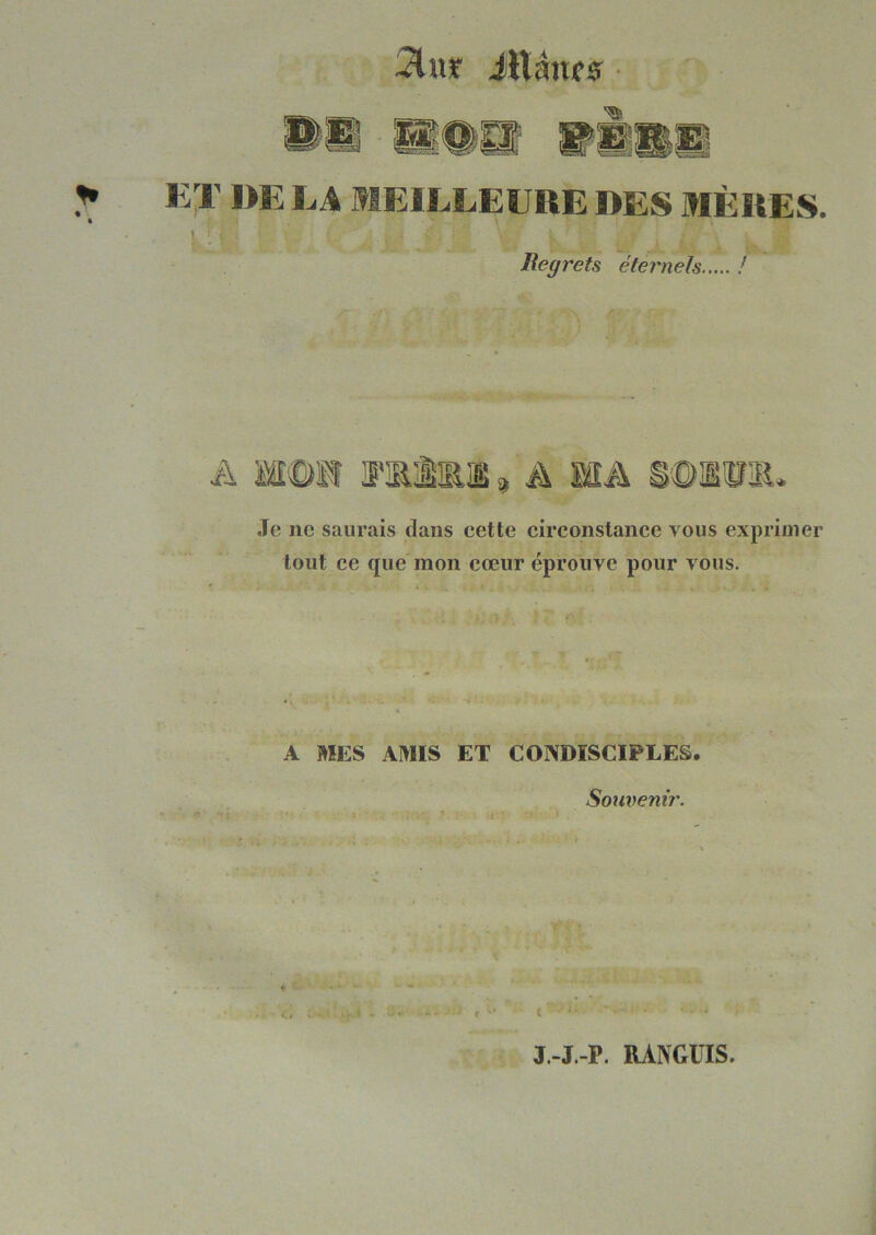 :?lur iUâufs K;r l>E LA MEILLEURE DES MÈRES. I i Regrets éternels ! .Te ne saurais dans eette eireonstanee vous exprimer tout ee que mon cœur éprouve pour vous. ., t  >• - « A MES AMIS ET CONDISCIPLES. - » ■ .... Souvenir. J.-J.-P. RANGÜIS.