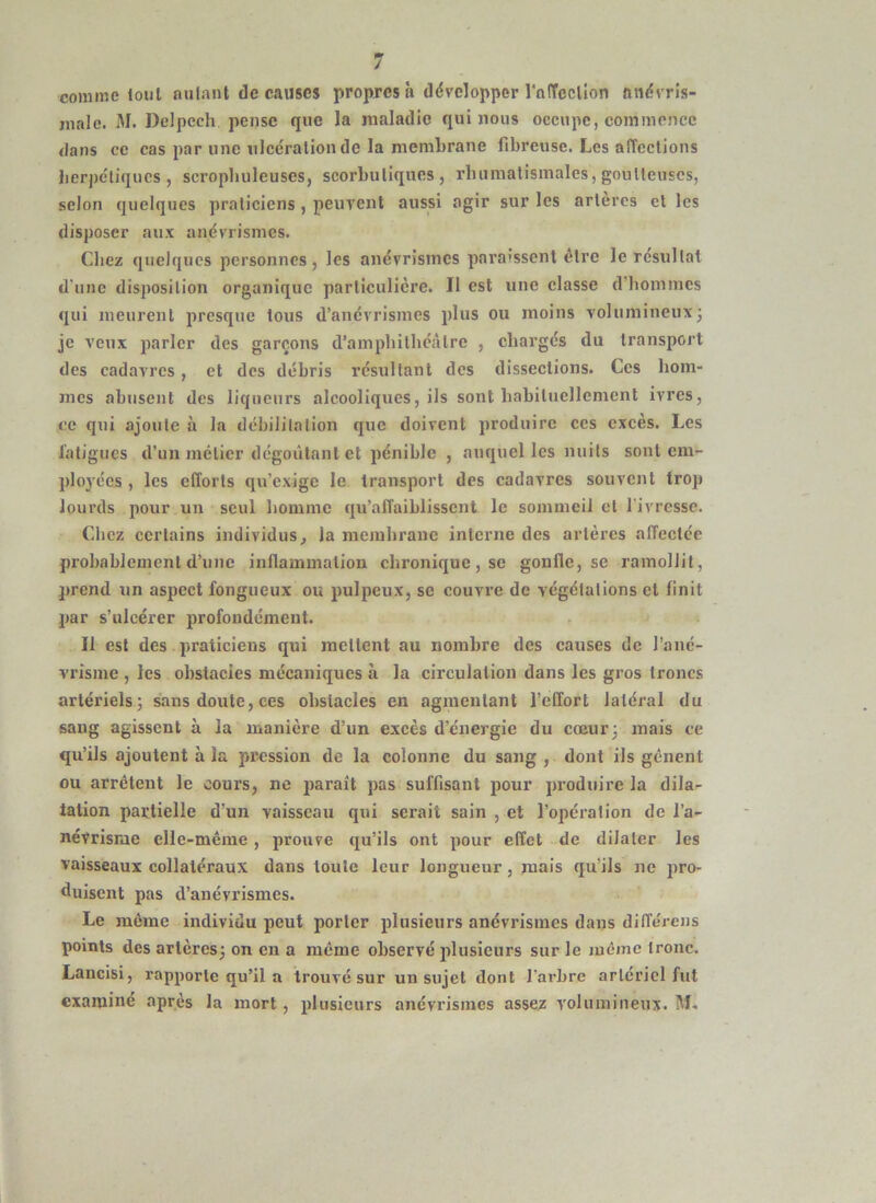 comme loiil autant de causes propres à développer rnffccUon anévris- inale. M. Delpech pense que la rualadie qui nous occupe, commence dans ce cas par une ulcération de la membrane fibreuse. Les affections lierj)cliqucs , scropbuleuses, scorbutiques, rhumatismales, goutteuses, selon quelques praticiens, peuvent aussi agir sur les artères et les disposer aux anévrismes. Chez quelques personnes, les anévrismes paraissent être le résultat d'une disposition organique particulière. Il est une classe d’hommes qui meurent presque tous d’anévrismes plus ou moins volumineux^ je veux parler des garçons d’amphithcàtre , charges du transport des eadavres, et des débris résultant des dissections. Ces hom- mes abusent des liqueurs alcooliques, ils sont babituellemcnt ivres, ce qui ajoute à la débilitation que doivent produire ces excès. Les latigucs d’un métier dégoûtant et pénible , auquel les nuits sont em- ployées , les efforts qu’exige le transport des cadavres souvent trop lourds pour un seul homme qu’affaiblissent le sommeil et Tivresse. Chez certains individus, la memhrane interne des artères affectée probablement d’une inffainmalion chronique, se gonfle, se ramollit, prend un aspect fongueux ou pulpeux, se couvre de végétations cl finit par s’ulcérer profondément. Il est des praticiens qui mettent au nombre des causes de l’ané- vrisme , les obstacles mécaniques à la circulation dans les gros troncs artériels^ sans doute, ces obstacles en agmentant l’effort latéral du sang agissent à la manière d’un excès d’énergie du cœur 3 mais ce qu’ils ajoutent à la pression de la colonne du sang , dont ils gênent ou arrêtent le cours, ne paraît pas suffisant pour produire la dila- tation partielle d’un vaisseau qui serait sain , et l’operation de l’a- névrisrae elle-même, prouve qu’ils ont pour effet de dilater les vaisseaux collatéraux dans toute leur longueur, mais qu’ils ne pro- duisent pas d’anévrismes. Le même individu peut porter plusieurs anévrismes dans différens points des artères; on en a même observé plusieurs sur le même tronc. Lancisi, rapporte qu’il a trouvé sur un sujet dont l’arbre artériel fut examiné après la mort, plusieurs anévrismes assez volumineux. M.