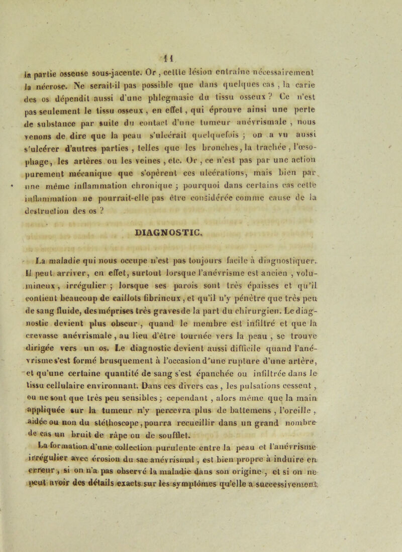 H la partie osseuse sous-jacente. Or , celtle lésion entraîne nccessaircmcnl Ja nécrose. Ne serait-il pas possible que dans quelques cas , la carie des os dépendit aussi d’une phlegmasie du tissu osseux V Ce n’est pas seulement le tissu osseux , en effet, qui éprouve ainsi une perle de substance par suite du eoutacl d’une tumeur aiiévrismale , nous venons de dire que la peau s’ulcérait quelquefois ; on a vu aussi s’ulcérer d’autres parties , telles que les bronches, la trachée, l’œso- phage, les artères ou les veines , etc. Or , ce n’est pas par une action purement mécanique que s’opèrent ces ulcérations, mais bien pai\ une même inflammation chronique; pourquoi dans certains c.is celte lulLtmination ne pourrait-elle pas être considérée comme ca>ise de la dcstruülioii des os ? DIAGNOSTIC, La maladie qui nous occupe u'est pas toujours facile à diagnosliquer., U peut arriver, en effet, surtout lorsque l’anévrisme est ancien , volu- mineux, irrégulier; lorsque ses parois sont très épaisses et qu’il vonlieut beaucoup de caillots Cbrineux, et qu’il u’y pénètre que très peu de sang fluide, des méprises très gravesde la part du chirurgien. Le diag- nostic devient plus obscur , quand le membre est infiltré et que la crevasse aitévrismale, au lieu d’être tournée vers la peau , se trouve dirigée vers un os. Le diagnostic devient aussi difficile quand l’ané- vrisme s’est formé brusquement à l’occasion d’une rupture d’une artère, 'et qu’une certaine quantité de sang s'est épanchée ou infiltrée dans le tissu cellulaire environnant. Dans ces divers cas , les pulsations cessent, ou lie sont que très peu sensibles; cependant , alors meme que la main appliquée »ur fa tumeur n’y |>ercevra plus de hallcmcns , l’oreille , aidée ou non du stéthoscope,pourra recueillir dans un grand noiubre- de cas un bruit de râpe ou de soufflet. La formation d’une collection purulente-entre la peau et ranévrisiiie irrégulier avec érosiou du.sac anévrisuvii , est bien propre à induire en erreur:, si on n'a pas observé la maladie dans son origine , et si on;ne lieuti avoir des détails exacts.sur les:syinp:ldmes qu^ellc a successivenieni. !