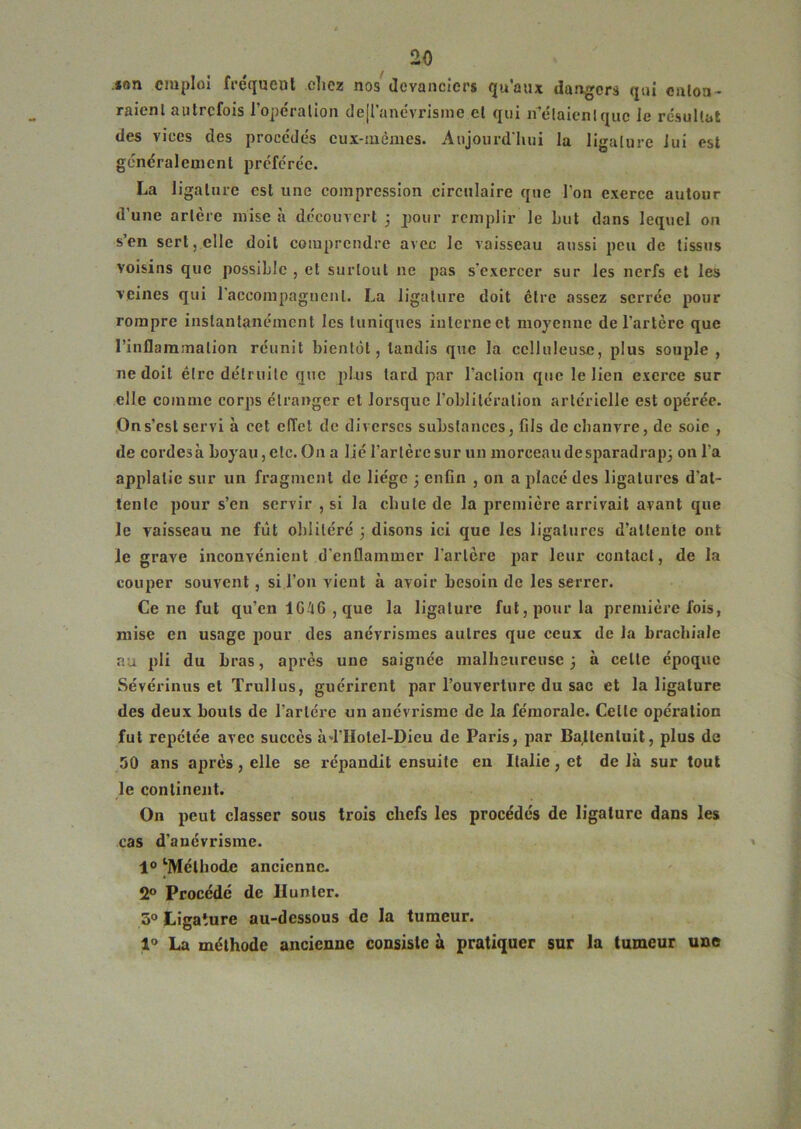 »an emploi fréquent clicz nos devanciers qu’aux dangers qui entoa- raicnl autrefois l’opéralion dejl'anc’vrisine el qui n’claicnlquc le résultat des vices des procéde's eux-mémes. Aujourd'hui la ligalure iui est généralement préférée. La ligalure est une compression circulaire que l’on exerce autour d’une artère mise à découvert 5 pour remplir le but dans lequel on s’en sert, elle doit comprendre avec le vaisseau aussi peu de tissus voisins que possible , et surtout ne pas s'exercer sur les nerfs et les veines qui raccompagnent. La ligalure doit être assez serrée pour rompre instantanément les tuniques iulcrneet moyenne de l’artère que l’inflammation réunit bientôt, tandis que la celluleuse, plus souple , ne doit être détruite que plus tard par l’action que le lien exerce sur elle comme corps étranger et loi'sque l’obliléralioii artérielle est opérée. On s’est servi à cet effet de diverses substances, fils de chanvre, de soie , de cordes à boyau, etc. On a lié l’artère sur un morceau de sparadrapj on l’a applalie sur un fragment de liège 3 enfin , on a placé des ligatures d’at- tente pour s’en servir , si la cbule de la première arrivait avant que le vaisseau ne fût oblitéré 3 disons ici que les ligatures d’attente ont le grave inconvénient d’enflammer l’artère par leur contact, de la couper souvent, si l’on vient à avoir besoin de les serrer. Ce ne fut qu’en IG^G , que la ligalure fut, pour la première fois, mise en usage pour des anévrismes autres que ceux de la brachiale au pli du bras, après une saignée malheureuse 3 à celle époque Sévérinus et Trullus, guérirent par l’ouverture du sac et la ligature des deux bouts de l’arlére un anévrisme de la fémorale. Celle opération fut repétée avec succès àd’Hotel-Dieu de Paris, par Ba^tcnluit, plus de 50 ans après, elle se répandit ensuite en Italie, et de là sur tout le continent. On peut classer sous trois chefs les procédés de ligature dans les cas d’anévrisme. 1® ‘Méthode ancienne- 2® Procédé de II un ter. 3° Ligature au-dessous de la tumeur. 1® La méthode ancienne consiste à pratiquer sur la tumeur une