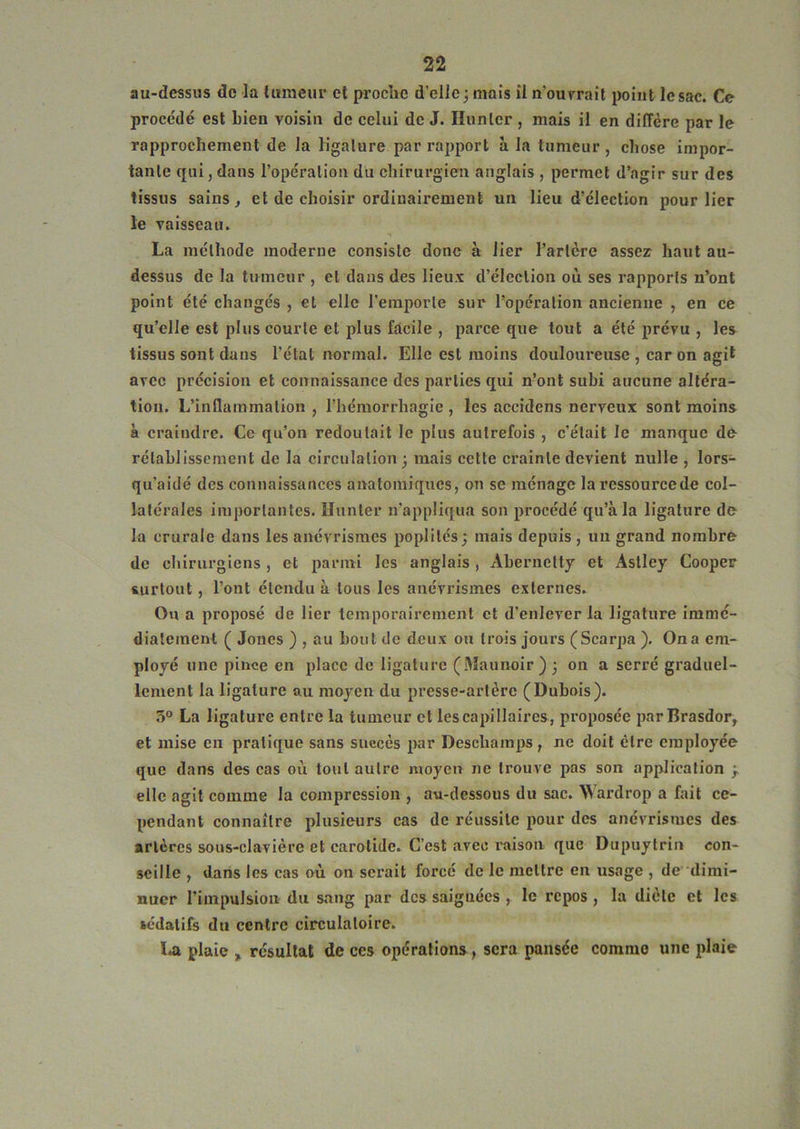 au-dessus de la luraeui* et proche d’elle j mais il n’ourrail point le sac. Ce procédé est bien voisin de celui de J. Ilunler , mais il en diffère par le rapprochement de la h'galure par rapport à la tumeur, chose impor- tante qui J dans l’opération du chirurgien anglais , permet d’agir sur des tissus sains, et de choisir ordinairement un lieu d’élection pour lier le vaisseau. La méthode moderne consiste donc à lier Tarière assez haut au- dessus de la tumeur , et dans des lieux d’élection où ses rapports n’ont point été changés , et elle Teinporle sur l’opération ancienne , en ce qu’elle est plus courte et plus facile , parce que tout a été prévu , les tissus sont dans Télat normal. Elle est moins douloureuse , car on agit avec précision et connaissance des parties qui n’ont subi aucune altéra- tion. L’inflammation , l’hémorrhagie , les accidens nerveux sont moins à craindre. Ce qu’on redoutait le plus autrefois , c’était le manque dé rétablissement de la circulation; mais cette crainte devient nulle , lors- qu’aidé des connaissances anatomiques, on se ménage la ressource de col- latérales importantes. Hunier n’appliqua son procédé qu’à la ligature de la crurale dans les anévrismes poplités; mais depuis , un grand nombre de chirurgiens, et parmi les anglais , Abernetty et Aslley Cooper surtout, Tont étendu à tous les anévrismes externes. Ou a proposé de lier temporairement et d’enlever la ligature immé- diatement ( Joncs ) , au bout de deux ou trois jours (Scarpa ). On a em- ployé une pince en place de ligature (Maunoir ) ; on a serré graduel- lement la ligature au moyen du presse-artère (Dubois). 3° La ligature entre la tumeur cl les capillaires, proposée parBrasdor, et mise en pratique sans succès par Deschamps , ne doit être employée que dans des cas où tout autre moyen ne trouve pas son application ; elle agit comme la compression , au-dessous du sac. Wardrop a fait ce- pendant connaître plusieurs cas de réussite pour des anévrismes des artères sous-clavière et carotide. C’est avec l'aison que Dupuytrin con- seille , dans les cas où on serait forcé de le mettre en usage , de dimi- nuer l’impulsion du sang par des saignées , le repos , la diète et les sédatifs du centre circulatoire. la plaie , résultat de ces opérations, sera pansée comme une iilaie