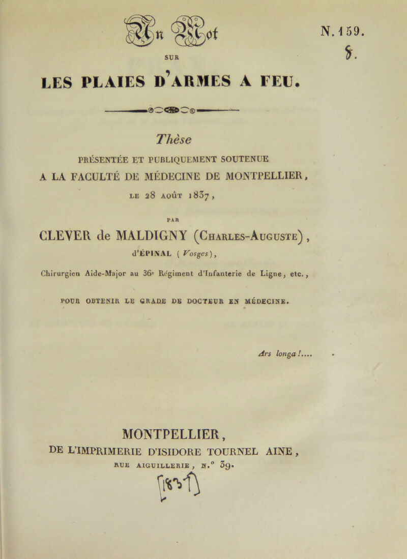 fr. n SUR LES PLAIES D’ARMES A FEU. Thèse PRÉSENTÉE ET PUBLIQUEMENT SOUTENUE A LA FACULTÉ DE MÉDECINE DE MONTPELLIER, LE 28 AOÛT l837, CLEVER de MALDIGNY (Charles-Auguste) , d’ÉPINAL ( Vosges), Chirurgien Aide-Major au 36= Régiment d’infanterie de Ligne, etc., POUR OBTENIR. LE CRADE DE DOCTEUR EN MÉDECINE. Ars longa ! MONTPELLIER, DE L’IMPRIMERIE D’ISIDORE TOURNEL AINE , RUE AIGUILLERIE , N.° 3g. favl) U