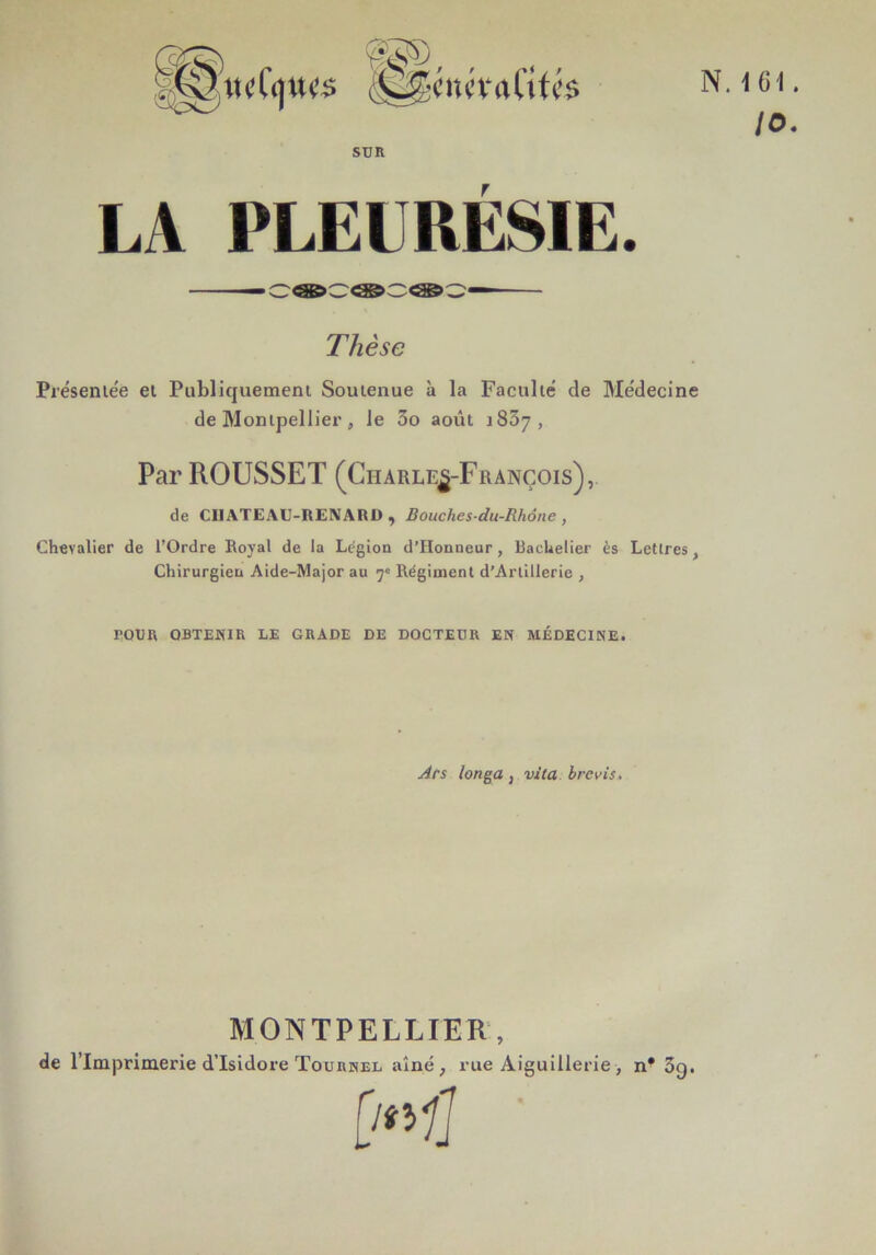 LA PLEURÉSIE. — cee>c<as>c:<ss>^— Thèse Présentée et Publiquement Soutenue à la Faculté de Médecine de Montpellier, le 3o août i83y , Par ROUSSET (Charles-François), de CIIATEAU-RENARD , Bouches-du-Rhône , Chevalier de l’Ordre Royal de la Légion d’IIonneur, Bachelier ès Lettres , Chirurgien Aide-Major au 7e Régiment d’Artillerie , POUR OBTENIR LE GRADE DE DOCTEUR EN MÉDECINE. Ars longa, vita brebis. MONTPELLIER, de l’Imprimerie d’Isidore ïournel aîné, rue Aiguillerie> n* 3g. .ICI. 10.