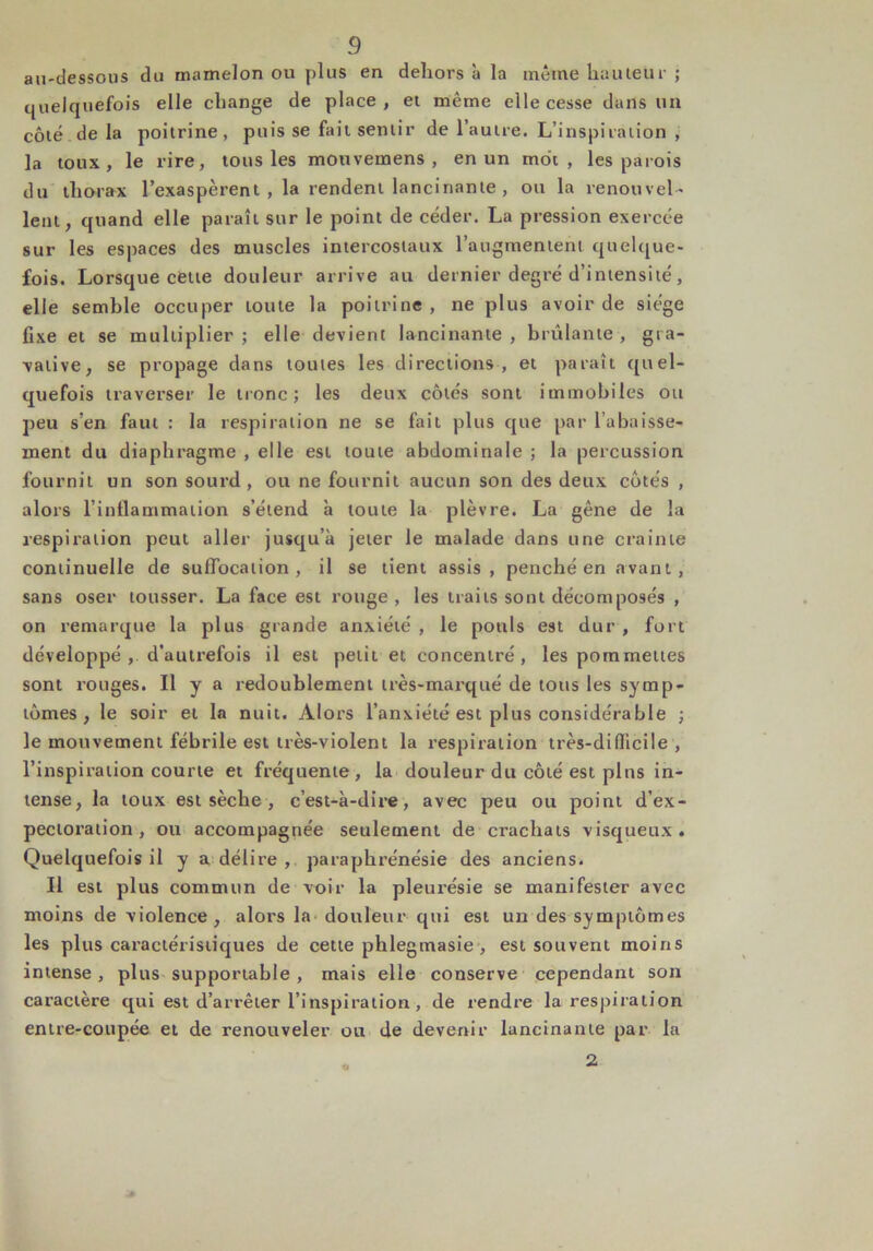 au-dessous du mamelon ou plus en dehors à la même hauteur ; quelquefois elle change de place, et même elle cesse dans un côté de la poitrine, puis se fait sentir de l’autre. L’inspiration , la toux, le rire, tous les mouvemens , en un mot, les parois du thorax l’exaspèrent , la rendent lancinante , ou la renouvel- lent, quand elle paraît sur le point de céder. La pression exercée sur les espaces des muscles intercostaux l’augmentent quelque- fois. Lorsque cette douleur arrive au dernier degré d’intensité, elle semble occuper toute la poitrine, ne plus avoir de siège fixe et se multiplier; elle devient lancinante, brûlante, gra- valive, se propage dans toutes les directions , et paraît quel- quefois traverser le tronc; les deux côtés sont immobiles ou peu s’en faut : la respiration ne se fait plus que par l’abaisse- ment du diaphragme , elle est toute abdominale ; la percussion fournit un son sourd, ou ne fournit aucun son des deux côtés , alors l’in£[ammaiion s’étend à toute la plèvre. La gêne de la respiration peut aller jusqu’à jeter le malade dans une crainte continuelle de suffocation, il se tient assis, penché en avant, sans oser tousser. La face est rouge , les traits sont décomposés , on remarque la plus grande anxiété , le pouls est dur , fort développé , d’autrefois il est petit et concentré, les pommettes sont rouges. Il y a redoublement très-marqué de tous les symp- tômes, le soir et la nuit. Alors l’anxiété est plus considérable ; le mouvement fébrile est très-violent la respiration très-difficile, l’inspiration courte et fréquente, la douleur du côté est plus in- tense, la toux est sèche , c’est-à-dire, avec peu ou point d’ex- pectoration, ou accompagnée seulement de crachats visqueux. Quelquefois il y a délire , paraphrénésie des anciens. Il est plus commun de voir la pleurésie se manifester avec moins de violence, alors la douleur qui est un des symptômes les plus caractéristiques de cette phlegmasie , est souvent moins intense, plus supportable, mais elle conserve cependant son caractère qui est d’arrêter l’inspiration , de rendre la respiration entre-coupée et de renouveler ou de devenir lancinante par la 2