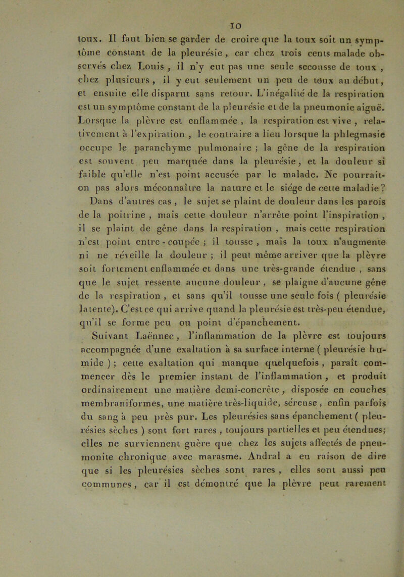 IO toux. Il faut Lien se garder de croire que la toux soit un symp- tôme constant de la pleure'sie , car chez trois cents malade ob- serves chez Louis , il n’y eut pas une seule secousse de toux , chez plusieurs, il y eut seulement un peu de toux au début, et ensuite elle disparut sans retour. L’inégalité de la respiration est un symptôme constant de la pleurésie et de la pneumonie aiguë. Lorsque la plèvre est enflammée, la respiration est vive , rela- tivement à l’expiration , le contraire a lieu lorsque la phlegmasie occupe le paranchyme pulmonaire ; la gêne de la respiration est souvent peu marquée dans la pleurésie, et la douleur si faible qu’elle n’est point accusée par le malade. Ne pourrait- on pas alors méconnaître la nature et le siège de cette maladie? Dans d’autres cas , le sujet se plaint de douleur dans les parois de la poitrine , mais cette douleur n’arrête point l’inspiration , il se plaint de gêne dans la respiration , mais cette respiration n’est point entre - coupée ; il tousse, mais la toux n’augmente ni ne réveille la douleur; il peut même arriver que la plèvre soiL fortement enflammée et dans une très-grande étendue, sans que le sujet ressente aucune douleur , se plaigne d’aucune gêne de la respiration , et sans qu’il tousse une seule fois ( pleurésie latente). C’est ce qui arrive quand la pleurésie est très-peu étendue, qu’il se forme peu ou point d’épanchement. Suivant Laënnec, l’inflammation de la plèvre est toujours accompagnée d’une exaltation à sa surface interne ( pleurésie hu- mide ) ; cette exaltation qui manque quelquefois , paraît com- mencer dès le premier instant de l’inflammation , et produit ordinairement une matière demi-concrête , disposée en couches membraniformes, une matière très-liquide, séreuse, enfin parfois du sang à peu près pur. Les pleurésies sans épanchement ( pleu- résies sèches ) sont fort rares , toujours partielles et peu étendues; elles ne surviennent guère que chez les sujets affectés de pneu- monite chronique avec marasme. Andral a eu raison de dire que si les pleurésies sèches sont rares , elles sont aussi peu communes, car il est démontré que la plèvre peut rarement