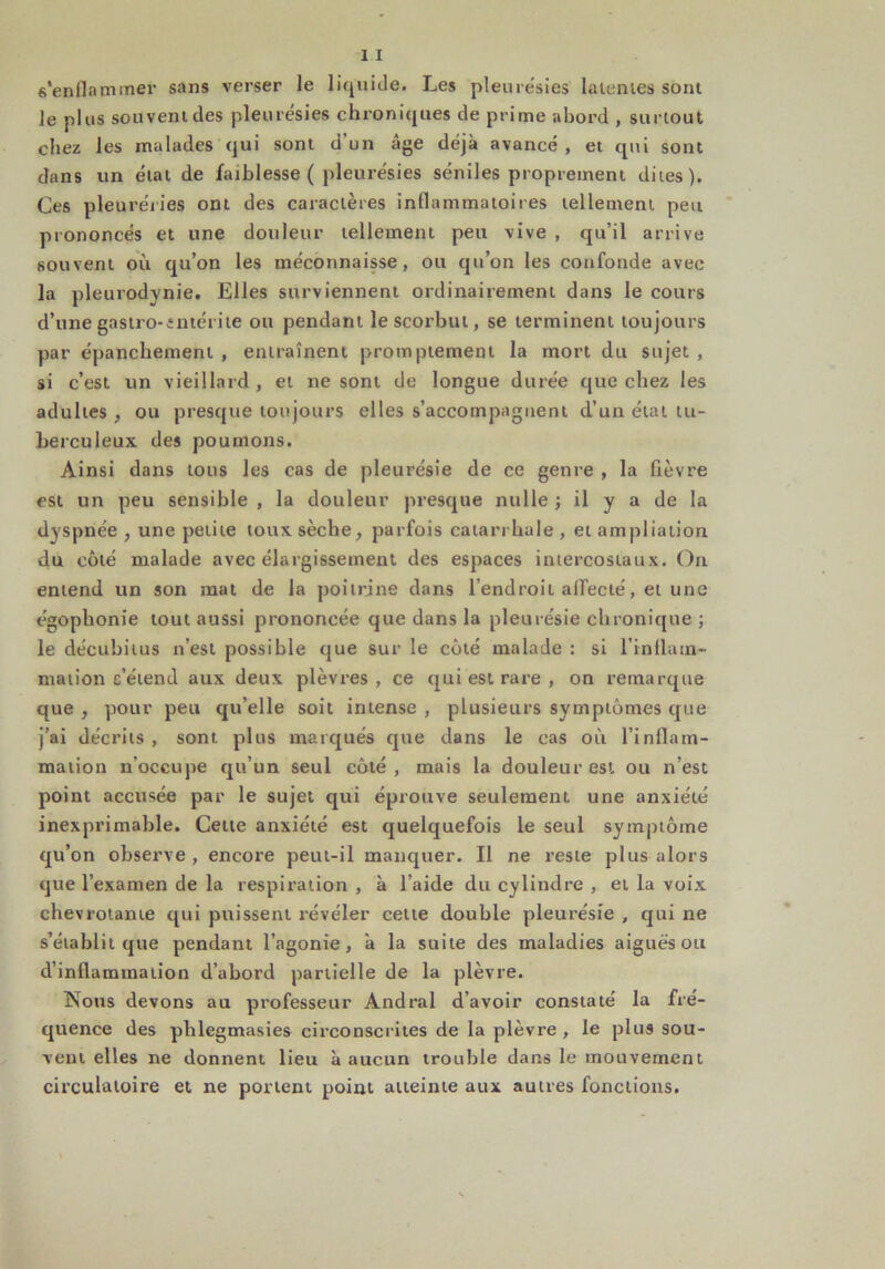 s'enfla miner sans verser le liquide. Les pleure'sies latentes sont le plus souvent des pleurésies chroniques de prime abord , surtout chez les malades qui sont d'un âge déjà avancé , et qui sont dans un état de faiblesse ( pleurésies séniles proprement dites). Ces pleuréiies ont des caractères inflammatoires tellement peu prononcés et une douleur tellement peu vive , qu’il arrive souvent où qu’on les méconnaisse, ou qu’on les confonde avec la pleurodynie. Elles surviennent ordinairement dans le cours d’une gastro-entérite ou pendant le scorbut, se terminent toujours par épanchement , entraînent promptement la mort du sujet , si c’est un vieillard , et ne sont de longue durée que chez les adultes , ou presque toujours elles s’accompagnent d’un état tu- berculeux des poumons. Ainsi dans tous les cas de pleurésie de ce genre , la fièvre est un peu sensible , la douleur presque nulle ; il y a de la dyspnée , une petite toux sèche, parfois catarrhale , et ampliation du côté malade avec élargissement des espaces intercostaux. On entend un son mat de la poitrine dans l’endroit affecté, et une égophonie tout aussi prononcée que dans la pleurésie chronique ; le décubitus n’est possible que sur le côté malade : si l’inflam- mation s’étend aux deux plèvres, ce qui est rare , on remarque que , pour peu qu’elle soit intense , plusieurs symptômes que j’ai décrits , sont plus marqués que dans le cas où l'inflam- mation n’occupe qu’un seul côté , mais la douleur est ou n’est point accusée par le sujet qui éprouve seulement une anxiété inexprimable. Cette anxiété est quelquefois le seul symptôme qu’on observe , encore peut-il manquer. Il ne reste plus alors que l’examen de la respiration , à l’aide du cylindre , et la voix chevrotante qui puissent révéler cette double pleurésie , qui ne s’établit que pendant l’agonie, à la suite des maladies aiguës ou d’inflammation d’abord partielle de la plèvre. Nous devons au professeur Andral d’avoir constaté la fré- quence des plïlegmasies circonscrites de la plèvre, le plus sou- vent elles ne donnent lieu à aucun trouble dans le mouvement circulatoire et ne portent point atteinte aux autres fonctions.