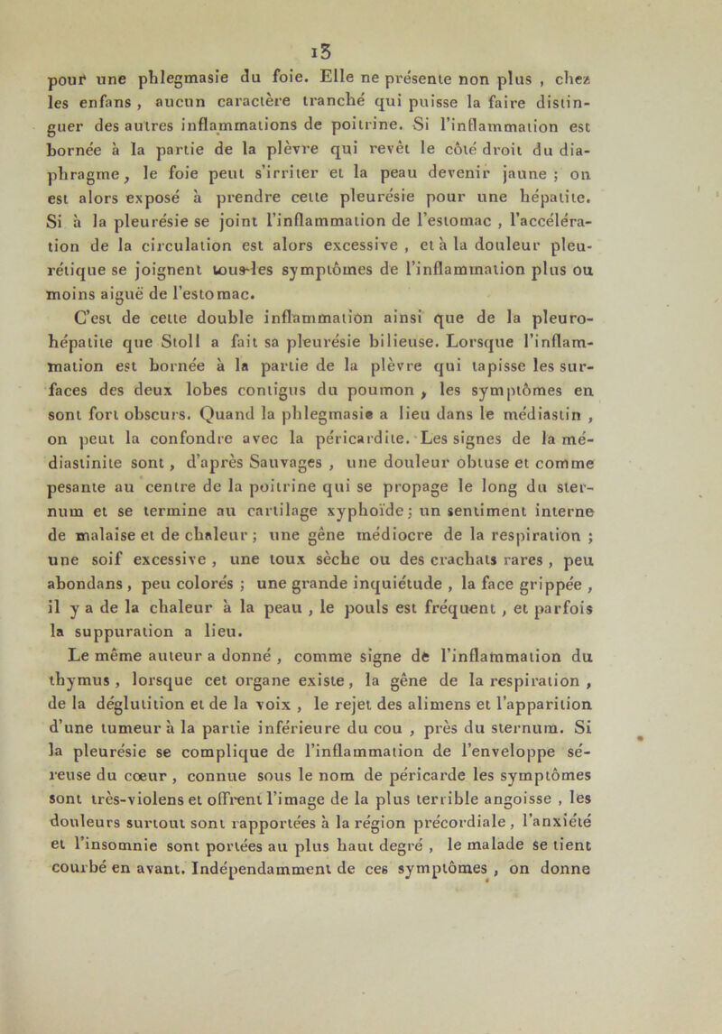 poui* une phlegmasie du foie. Elle ne présente non plus , chez les enfans , aucun caractère tranché qui puisse la faire distin- guer des autres inflammations de poitrine. Si l’inflammation est bornée à la partie de la plèvre qui revêt le côté droit du dia- phragme , le foie peut s’irriter et la peau devenir jaune; on est alors exposé à prendre cette pleurésie pour une hépatite. Si à la pleurésie se joint l’inflammation de l’estomac , l’accéléra- tion de la circulation est alors excessive, et à la douleur pleu- rétique se joignent tousdes symptômes de l’inflammation plus ou moins aiguë de l’estomac. C’est de cette double inflammation ainsi que de la pleuro- hépatite que Stoll a fait sa pleurésie bilieuse. Lorsque l’inflam- mation est bornée à la partie de la plèvre qui tapisse les sur- faces des deux lobes contigus du poumon > les symptômes en sont fort obscurs. Quand la phlegmasie a lieu dans le me'diastin , on peut la confondre avec la péricardite. Les signes de la mé- diastinite sont, d’après Sauvages , une douleur obtuse et comme pesante au centre de la poitrine qui se propage le long du ster- num et se termine au cartilage xyphoïde; un sentiment interne de malaise et de chaleur ; une gêne médiocre de la respiration ; une soif excessive , une toux sèche ou des crachats rares , peu abondans , peu colorés ; une grande inquiétude , la face grippée , il y a de la chaleur à la peau , le pouls est fréquent , et parfois la suppuration a lieu. Le même auteur a donné , comme signe de l’inflammation du thymus, lorsque cet organe existe, la gêne de la respiration , de la déglutition et de la voix , le rejet des alimens et l’apparition d’une tumeur à la partie inférieure du cou , près du sternum. Si la pleurésie se complique de l’inflammation de l’enveloppe sé- reuse du coeur , connue sous le nom de péricarde les symptômes sont très-violens et offrent l’image de la plus terrible angoisse , les douleurs surtout sont rapportées ri la région précordiale , l’anxiété et l’insomnie sont portées au plus haut degré , le malade se tient courbé en avant. Indépendamment de ce6 symptômes , on donne