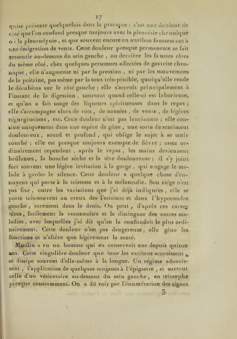 quise présente quelquefois dans la pratique : c’est une douleur de côté que l’on confond presque toujours avec la pleurésie chronique o i la pleurodynie , et que souvent encore on attribue faussent enl à une émigration de vents. Cette douleur presque permanente se fait Tessentir au-dessous du sein gauche , ou derrière les fa usses côtes du même côté, chez quelques personnes affectées de gastrite chro- nique , elle n’augmente ni par la pression , ni par les mouvemens delà poitrine, pas même par la toux très-pénible, quoiqu’elle rende le décubitus sur le côté gauche; elle s’accroît principalement h l’instant de la digestion, sourtout quand celle-ci est laborieuse, et qu’on a fait usage des liqueurs spiritueuses dans le repas ; elle s’accompagne alors de rots , de nausées , de vents , de légères régurgitations, etc. Cette douleur n’est pas lancinante; elle con- siste uniquement dans une espèce de gêne , une sorte de sentiment doulouieux, sourd et profond, qui oblige le sujet à se tenir courbé ; elle est presque toujours exempte de fièvre ; assez or- dinairement cependant , après le repas , les mains deviennent brûlantes, la bouche sèche et la tête douloureuse ; il s’y joint fort souvent une légère irritation à la gorge , qui engage le ma- lade à garder le silence. Cette douleur a quelque chose d’en- nuyeux qui porte à la tristesse et à la mélancolie. Son siège n’est pas fixe, outre les variations que j’ai déjà indiquées, elle se porte très-souvent au creux des i’estoinac et dans l’bypocondre gauche , rarement dans le droit. On peut , d’après ces caraçj tères, facilement la reconnaître et la distinguer des autres ma- ladies , avec lesquelles j’ai dit qu’on la confondait le plus ordi- nairement. Cette douleur n’est pas dangereuse, elle gêne les fonctions et n’altère que légèrement la santé. Moulin a vu un homme qui en conservait une depuis quinze ans. Celle singulière douleur que tous' les excitans accroissent ^ se dissipe souvent d’elle-même à la longue. Un régime adoucis- sant , l’application de quelques sangsues à l'épigastre , et surtout celle d’un vésicatoire au-dessous du sein gauche, en triomphe presque constamment. On a dû voir par l’énumération des signes 3