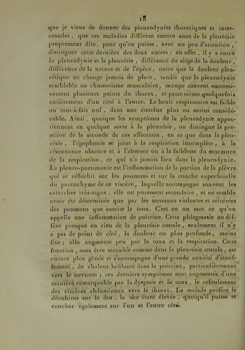 que je viens de donner des pleurodynies thoraciques et inter- costales , que ces maladies diffèrent encore assez de la pleure'sie proprement dite, pour qu’on puisse, avec un peu d’attention , distinguer cette dernière des deux autres; en effet , il y a entre la pleurodynie et la pleurésie , différence du siège de la douleur, différence de la nature et de l’epèce , outre que la douleur pleu- rétique ne change jamais de place , tandis que la pleurodynie semblable au rhumatisme musculaire, occupe souvent successi- vement plusieurs points du thorax, et passe même quelquefois entièrement d’un côté à l’autre. Le bruit respiratoire est faible ou lout-à-fait nul , dans une étendue plus ou moins considé- rable. Ainsi , quoique les symptômes de la pleurodynie appar- tiennent en quelque sorte à la pleurésie, on distingue la pre- mière de la seconde de ces affections , en ce que dans la pleu- résie , l’égophonie se joint à la respiration incomplète , à la résonnance obscure et à l’absence ou à la faiblesse du murmure de la respiration , ce qui n’a jamais lieu dans la pleurodynie. La pleuro-pneumonie est l’inflammation de la portion de là plèvre qui se réfléchit sur les poumons et sur la couche superficielle du parenchyme de ce viscère, laquelle accompagne souvent les catarrhes très-aigus ; elle est purement secondaire , et ne semble avoir été déterminée que par les secousses violentes et réitérées des poumons que suscite la toux. C’est en un mot ce qu’on appelle une inflammation de poitrine. Celte phlegmasie ne dif- fère presque en rien de la pleurésie costale, seulement il n’y a pas de point de côté, la douleur est plus profonde, moins lixe ; elle augmente peu par la toux et la respiration. Cette fonction , sans être saccadée comme dans la pleurésie costale , est eucoie plus gênée et s’accompagne d’une grande anxiété d’étouf- fement , de chaleur brûlanté dans la poitrine, particulièrement Vers le sternum ; ces derniers symptômes sont augmentés d’une manière remarquable par la dyspnée et la toux, le refoulement des viscères abdominaux vers le thorax. Le malade préfère le décubitus sur le dos , la tête étant élevée , quoiqu’il puisse se coucher également sur l’un et l’autre côté.