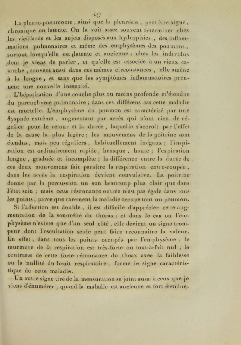 La plcuro-pneuinonie , ainsi que la pleurésie, petu être aiguë , chronique ou latente. On la voit assez souvent déterminer chez les vieillards et les sujeLs disposés aux hydropisies , des inflam- mations pulmonaires et même des emphysèmes des poumons , surtout lorsqu’elle est patente et ancienne; chez les individus dont je viens de parler , et qu’elle est associée à un vieux ca- tarrhe , souvent aussi dans ces mêmes circonstances , elle amène à la longue , et sans que les symptômes inflammatoires pren- nent une nouvelle intensité. L’hépatisation d’une couche plus ou moins profonde et'étendue du parenchyme pulmonaire ; dans ces différens cas cette maladie est mortelle. L’emphysème du poumon est caractérisé par une dyspnée extrême , augmentant par accès qui n’ont rien de ré- gulier pour le retour et la durée, laquelle s’accroît par l’elfe t de la cause la plus légère ; les mouvemens de la poitrine sont étendus, mais peu réguliers , hahi tuellement inégaux; l’inspi- ration est ordinairement rapide, brusque, haute; l’expiration longue , graduée et incomplète ; la différence entre la durée de ces deux mouvemens fait paraître la respiration entre-coupée , dans les accès la respiration devient convulsive. La poitrine donne par la percussion un son beaucoup plus clair que dans letat sein ; mais cette résonnance outrée n’est pas égale dans tous les points, parce que rarement la maladie occupe tout un poumon. Si l’alfeclion est double , il est dillieile d’apprécier cette aug- mentation de la sonoréité du thorax ; et dans le cas ou l’em- physème n’ex iste que d’un seul côté , elle devient un signe trom- peur dont l’oscullaiion seule peut faire reconnaître la valeur. En effet , dans tous les points occupés par l’emphysème , le murmure de la respiration est très-forte ou loui-à-fait nul ; le contraste de celle forte résonnance du thoax avec la faiblesse ou la nullité du bruit respiratoire , forme le signe caractéris- tique de cette maladie. Ln autre signe tiré de la mensuration se joint aussi à ceux que je viens d’énumérer , quand la maladie est ancienne et fort étendue*