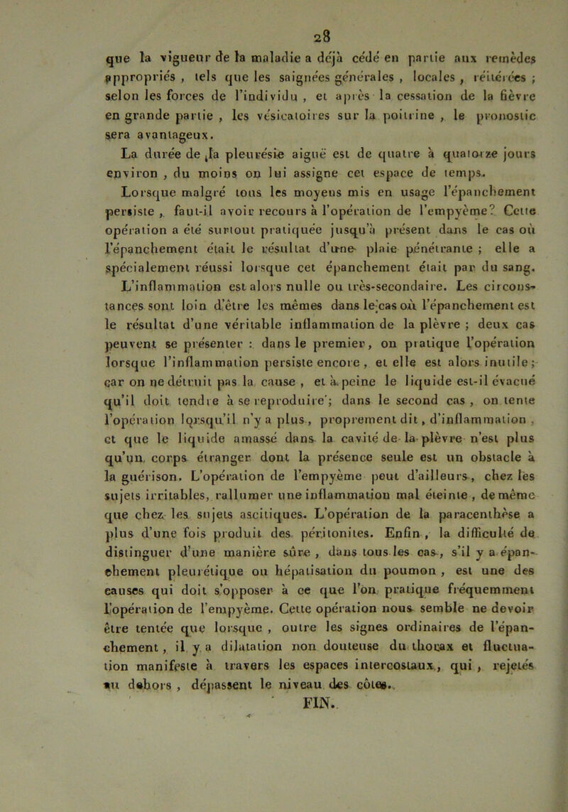 que la vigueur de la maladie a déjà cédé en partie aux remèdes appropriés , tels que les saignées générales , locales , réitérées ; selon les forces de l’individu , et après la cessation de la fièvre en grande partie , les vésicatoires sur la poitrine , le pronostic sera avantageux. La durée de Ja pleurésie aiguë est de quatre à quatorze jours environ , du moins on lui assigne cet espace de temps. Lorsque malgré tous les moyens mis en usage l’épanchement persiste,, faut-il avoir recours à l’opération de l'empyème? Cette opération a été surtout pratiquée jusqu’à présent dans le cas où l’épanchement était le résultat d’u-ne' plaie pénétrante ; elle a spécialement réussi lorsque cet épanchement était par du sang. L’inflammation est alors nulle ou très-secondaire. Les circons- tances sont loin d’être les mêmes dans lejcas où l’épanchement est le résultat d’une véritable inflammation de la plèvre ; deux cas peuvent se présenter : dans le premier, on pratique l’opération lorsque l’inflammation persiste encore , et elle est alors inutile ; car on ne détruit pas la cause , et à. peine le liquide est-il évacué qu’il doit tendre à se reproduire'; dans le second cas, on tente l’opération lorsqu’il n’y a plus, proprement dit, d’inflammation , et que le liquide amassé dans la cavité de la plèvre n’est plus qu’un, corps étranger dont la présence seule est un obstacle à la guérison. L’opération de l’empyème peut d’ailleurs, chez les sujets irritables, rallumer une inflammation mal éteinte, demême que chez les sujets ascitiques* L’opération de la paracenthèse a plus d’une fois produit des péritonites. Enfin , la difficulté de distinguer d’une manière sûre, dans tous les cas, s’il y a épan-- ehement pleurétique ou hépatisation du poumon , est une des causes qui doit s’opposer à ce que l’on pratique fréquemment l’opération de l’empyème. Cette opération nous semble ne devoir être tentée que lorsque , outre les signes ordinaires de l'épan- chement, il y a dilatation non douteuse du thorax et fluctua- tion manifeste à travers les espaces intercostaux., qui , rejetés *u dehors , dépassent le niveau des côte». FIN..