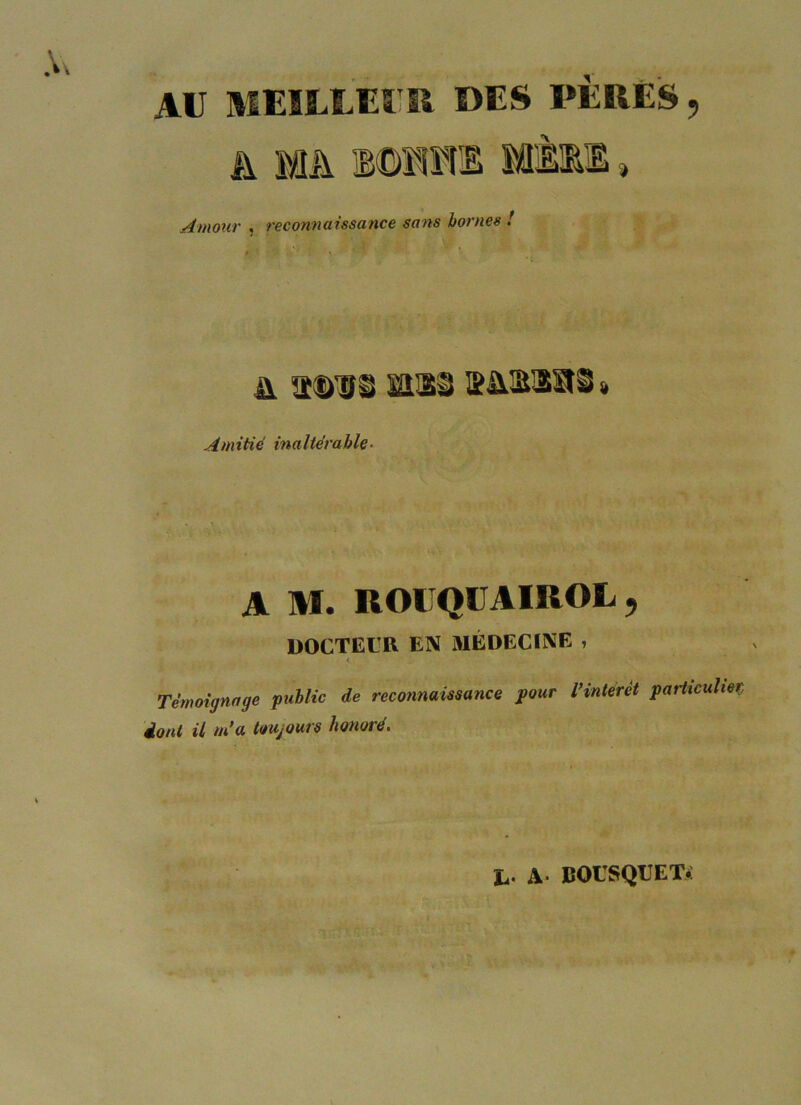 AU MEILLEUR DES PERES, h MA 10111E MÈ11 » Amour , reconnaissance sans homes ! > ' 1 • & asus mu s&siai « Amitié inaltérable■ A M. ROUQUAIROL, DOCTEUR EIV MÉDECINE i < Témoignage public de reconnaissance pour l’intérêt particulier dont il m’a toujours honoré. h- A BOUSQUET*