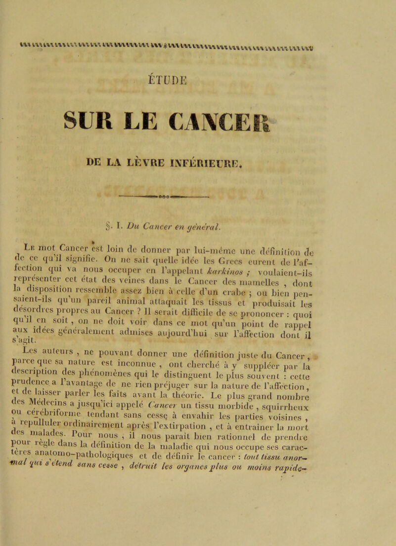 «** «UttWMMmtlW LW VV\ V\\ W\ VI* vx„ ETUDE SUR LE CANCER DE LA LÈVRE INFÉRIEURE* S- L Du Cancer en général. Le mot Cancer est loin de donner par lai-même une définition de de ce quil signifie. On ne sait quelle idée les Grecs eurent de l'af- fection qui va nous occuper en l’appelant karkinos ; voulaient-ils représenter cet état des veines dans le Cancer des mamelles , dont la ' disposition ressemble assez bien à celle d’un crabe ; ou bien pen- saient-ils qu’un pareil animal attaquait les tissus et produisait les desordres propres au Cancer ? 11 serait difficile de se prononcer : quoi quil en soit, on ne doit voir dans ce mot qu’un point de rappel aux idees généralement admises aujourd’hui sur l’affection dont il s agit. Les auteurs , ne pouvant donner une définition juste du Cancer, parce que sa nature est inconnue, ont cherché à y suppléer par la t esciiption des phénomènes qui le distinguent le plus souvent : cette piudencea 1 avantage de ne rien préjuger sur la nature de l’affection, C| ( \i?1.SSe.1 Parler les faits avant la théorie. Le plus grand nombre tes Médecins a jusqu’ici appelé Cancer un tissu morbide , squirrheux ou cerebriforme tendant sans cessç à envahir les parties voisines a iepulluler ordinairement après l’extirpation , et à entraîner la mort lualades. Tour nous , il nous parait bien rationnel de prendre poin iert e dans la définition de la maladie qui nous occupe ses carac- tii s anatomo-pathologiques et de définir le cancer : tout tissu anor— via ipn s etend sans cesse , détruit les organes plus ou moins rapide-