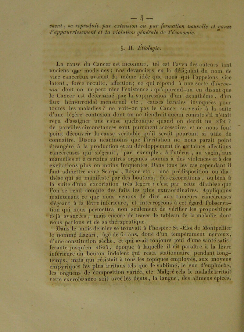 Vie ni , se reproduit par extension ou par formation nouvelle et cane* l’appauvrissement et la viciation générale de l’économie. §. II. Etiologie. La cause du Cancer est inconnue, tel est l’aveu des auteurs tant anciens que modernes ; nos devanciers en la désignant du nom de vice cancéreux avaient la même idée que nous qui l’appelons vice latent, force occulte, affection; ce qui répond à une sorte (['incon- nue dont on ne peut nier l’existence : qu’apprend-on en disant que le Cancer est déterminé par la suppression d’un exanthème , d’un ilux hémorroïdal menstruel etc., causes banales invoquées pour toutes les maladies ? ne voit-on pas le Cancer survenir à la suite d’une légère contusion dont on ne tiendrait aucun compte s’il n'était reçu d’assigner une cause quelconque quand on décrit un effet ? de pareilles circonstances sont purement accessoires et ne nous font point découvrir la cause véritable qu’il serait pourtant si utile de connaître. Disons néanmoins que l’irritation ne nous paraît point étrangère à la production et au développement de certaines affections cancéreuses qui siégeant, par exemple, à l’utérus , au vagin, aux mamelles et h certains autres organes soumis à des violences et à des excitations plus ou moins fréquentes. Dans tous les cas cependant il faut admettre avec Scarpa , Boyer etc., une prédisposition ou dia- thèse qui sc manifeste par des boutons, des excoriations , ou bien à la suite d’une excoriation très légère : c’est par cette diathèse que l’on sc rend compte des faits les plus extraordinaires. Appliquons maintenant ce que nous venons de dire aux tumeurs cancéreuses siégeant à la lèvre inférieure, et interrogeons à cet égard l’observa- tion qui nous permettra non seulement de vérifier les propositions déjà avancées , mais encore de tracer le tableau de la maladie dont nous parlons et de sa thérapeutique. Dans le mois dernier se trouvait à l’hospice St.-Eloi de Montpellier le nommé Lazari, âgé de 61 ans, doué d’un tempérament nerveux, d’une constitution sèche, et qui avait toujours joui d’une santé salis- fesante jusqu’en i8a5, époque à laquelle il vit paraître à la lèvre inférieure un bouton indolent qui resta stationnaire pendant long- temps, mais qui résistait à tous les topiques employés, aux moyens émpyriques les plus irritans tels que le sublimé, le suc d’euphorbe, les onguens de composition variée, etc. Malgré cela le malade irritait eettç excroissance soit avec les dents, la langue, des alimens épiçés.