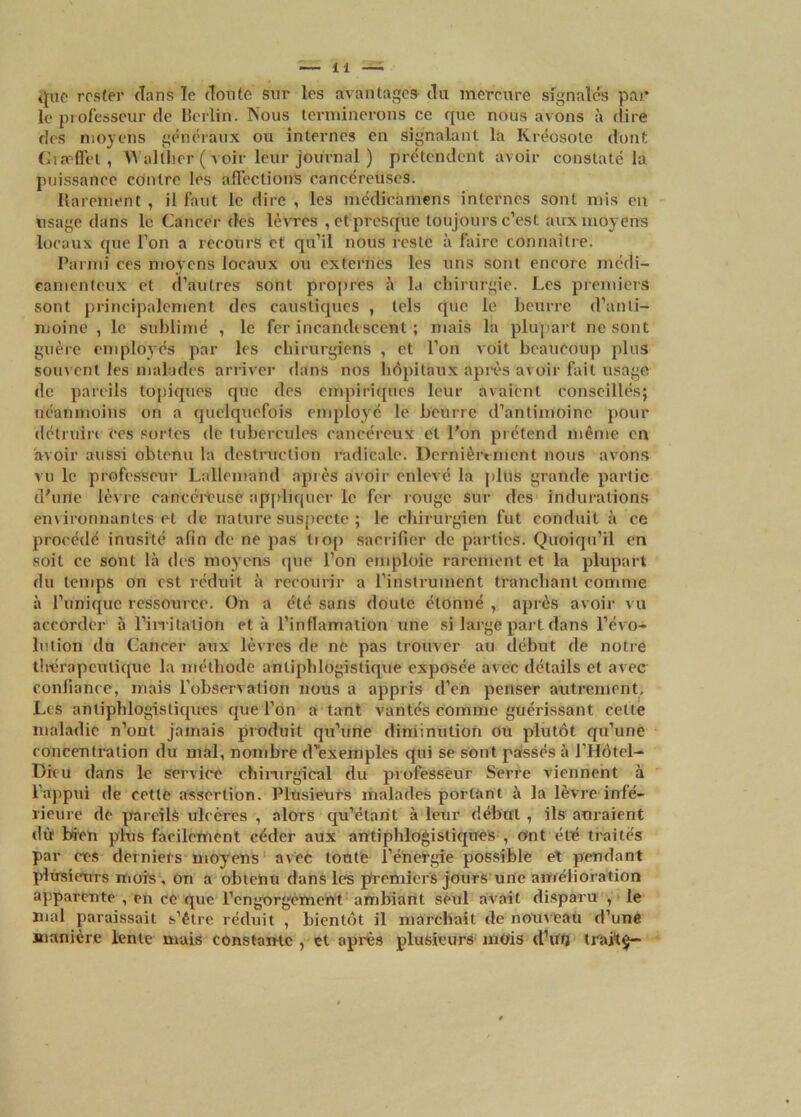 que rester (Tans le doute sur les avantages du mercure signalés par le professeur de Berlin. Nous terminerons ce que nous avons à dire des moyens généraux ou internes en signalant la Kréosote dont Giæffet , Wallher ( voir leur journal ) prétendent avoir constaté la puissance contre les affections cancéreuses. Rarement , il faut le dire , les médicàmens internes sont mis en usage dans le Cancer des lèvres , et presque toujours c’est aux moyens locaux que l’on a recours et qu’il nous reste à faire connaître. Parmi ces moyens locaux ou externes les uns sont encore médi- camenteux et d'autres sont propres à la chirurgie. Les premiers sont principalement des caustiques , tels que le beurre d’anti- moine , le sublimé , le fer incandescent ; mais la plupart ne sont guère employés par les chirurgiens , et l’on voit beaucoup plus souvent les malades arriver dans nos hôpitaux après avoir fait usage de pareils topiques que tics empiriques leur avaient conseillés; néanmoins on a quelquefois employé le beurre d’antimoine pour détruire ce s sortes de tubercules cancéreux et l’on prétend même en avoir aussi obtenu la destruction radicale. Dernièrement nous avons vu le professeur Lallemand après avoir enlevé la plus grande partie d'une lèvre cancéreuse appliquer le fer rouge sur des indurations environnantes et de nature suspecte ; le chirurgien fut conduit à ce procédé inusité afin de ne pas tiop sacrifier de parties. Quoiqu’il en soit ce sont là des moyens que l’on emploie rarement et la plupart du temps on est réduit à recourir a l’instrument tranchant comme à l’unique ressource. On a été sans doute étonné , après avoir vu accorder à l'irritation et à l’inflamation une si large part dans l’évo- lution du Cancer aux lèvres de ne pas trouver au début de notre thérapeutique la méthode antiphlogistique exposée avec détails et avec confiance, mais l’observation nous a appris d’en penser autrement. Les antiphlogistiques que l’on a tant vantés comme guérissant cette maladie n’ont jamais produit qu’une diminution ou plutôt qu’une concentration du mal, nombre d’exemples qui se sont passés à l’Hôtel- Dieu dans le service chimrgieal du professeur Serre viennent à l’appui de cette assertion. Plusieurs malades portant à la lèvre infé- rieure de pareils ulcères , alors qu’étant à leur début, ils auraient dû) bien plus facilement céder aux antiphlogistiques , oint été traités par ces derniers moyens avec toute l’énergie possible et pendant plusieurs mois , on a obtenu dans les premiers jours une amélioration apparente , en ce que l’engorgement ambiant seul avait disparu , le mal paraissait s’être réduit , bientôt il marchait de nouveau d’une manière lente mais constante , et après plusieurs mois d’ûtj trait$-