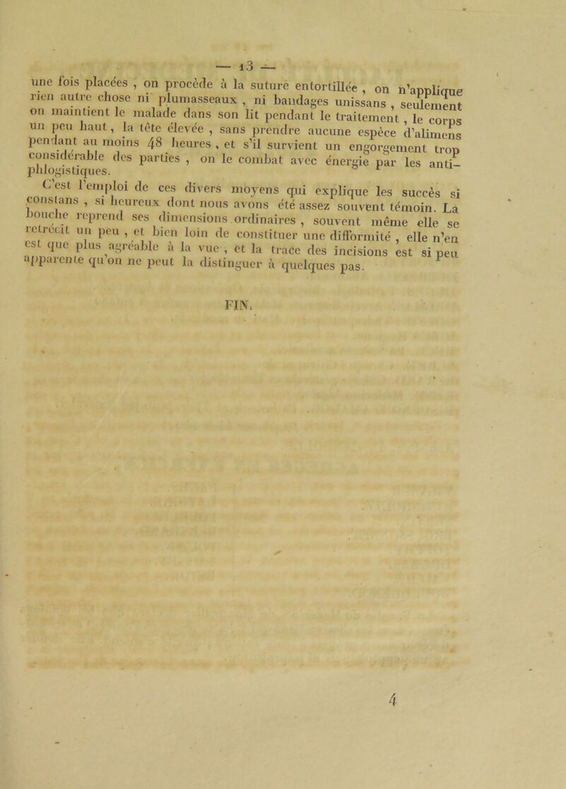 une fois placées , on procède à la suture entortillée , on n’aoDlimm rien autre chose n. plumasseaux , ni bandages unissans , seulement on maintient le malade dans son lit pendant le traitement , le coins un peu haut, la tète élevée , sans prendre aucune espèce d’alimens pendant au moins 48 heures , et s’il survient un engorgement trop considérable des parties , on le combat avec énergie par les anti- phlogistiques. 0 r C’est remploi de ces divers moyens qui explique les succès si cons ans , si îeuieux dont nous avons été assez souvent témoin. La bouche reprend ses dimensions ordinaires , souvent même elle se IC récit un peu , et bien loin de constituer une difformité , elle n’en es que plus agréable à la vue , et la trace des incisions est si peu apparente qu on ne peut la distinguer à quelques pas. P FIN.