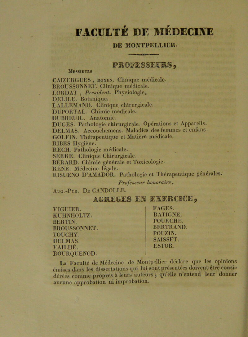 FACULTÉ DF MÉDECINE DE MONTPELLIER. PROFESSEURS j> Messieurs CAIZERGUES , doyen. Clinique médicale. R ROU S SOIN N ET. Clinique médicale. LORDAT , President. Physiologie. DELILE. Botanique. LALLEMAND. Clinique chirurgicale. DUPORTAL. Chimie médicale. DUBREU1L. Anatomie. DLGES. Pathologie chirurgicale. Opérations et Appareils. DELMAS. Accouchemens. Maladies des femmes et enfans GOLFIN. Thérapeutique et Matière médicale. RIBES Hygiène. RECH. Pathologie médicale. SERRE. Clinique Chirurgicale. RERAllD. Chimie générale et Toxicologie. RENÉ. Médecine légale. RISUENO D’AMADOR. Pathologie et Thérapeutique générales. Professeur honoraire, Aug.-Pyr. De CANDOLLE. AGREGES EN EXERCICE* YIGUIER. KUHNHOLTZ. BERTIN. BROLSSONNET. TOUCHY. DELMAS. YAIEHÉ. BOURQLENOD. FAGES. BATIGNE. POURCHÉ. BERTRAND. POUZIN. SAISSET. ESTOR. La Faculté de Médecine de Montpellier déclare que les opinions émises dans les dissertations qui lui sont présentées doivent être consi- dérées comme propres a leurs auteurs j qu elle n entend lcui donnei aucune approbation ni improbation.