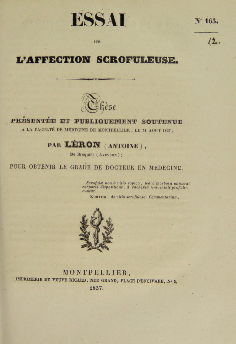 ESSAI ÎV° 163. SCR L’AFFECTION SCROFULEUSE. PBBSEWTÊB BT PBBI iQBEÎYIBNT SOBTENBE A LA FACULTÉ DE MÉDECINE DE MONTPELLIER , LE 31 AOUT 1837 ; PAU Ï.ERON ( antoine ) , De Broquiès ( Aveyron ) ; POUR OBTENIR LE GRADE DE DOCTEUR EN MÉDECINE. Scrofulœ non^à vitio topico , sed à morbosâ universi corporis dispositione, à cachexià universali proficis- cuntur. Kortum , de vitio scrofuloso. Commentarium. MONTPELLIER. IMPRIMERIE DE VEUVE RICARD, NÉE GRAND, PLACE D’ENCIVADE, N» 3, 1837.