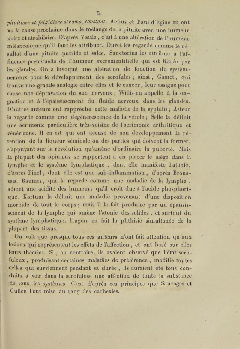 pituiliore et frigidivre strumœ constant. Aëtius et Paul d’Ègine en ont vu la cause prochaine dans le mélange de la pituite avec une humeur noire et atrabilaire. D’après Yésale , c’est à une altération de l’humeur mélancolique qu’il faut les attribuer. Duret les regarde comme le ré- sultat d'une pituite putride et salée. Sanctorius les attribue tà l’af- fluence perpétuelle de l’humeur excrémentitiellc qui est filtrée par les glandes. On a invoqué une altération de fonction du système nerveux pour le développement des scrofules ; ainsi , Gamct, qui trouve une grande analogie entre elles et le cancer, leur assigne pour cause une dépravation du suc nerveux ; Willis en appelle à la sta- gnation et à l’épaississement du fluide nerveux dans les glandes. D’autres auteurs ont rapproché cette maladie de la syphilis ; Astruc la regarde comme une dégénérescence de la vérole ; Selle la définit une acrimonie particulière très-voisine de l’acrimonie arthritique et vénérienne. 11 en est qui ont accusé de son développement la ré- tention de la liqueur séminale ou des parties qui doivent la former, s’appuyant sur la révolution qu’amène d’ordinaire la puberté. Mais la plupart des opinions se rapportent à en placer le siège dans la lymphe et le système lymphatique , dont elle manifeste l’atonie, d’après Pinel , dont elle est une sub-inflammation , d’après Brous- sais. Baumes, qui la regarde comme une maladie de la lymphe , admet une acidité des humeurs qu’il croit due à l’acide phosphori- que. Korlum la définit une maladie provenant d’une disposition morbide de tout le corps ; mais il la fait produire par un épaissis- sement de la lymphe qui amène l’atonie des solides , et surtout du système lymphatique. Hugon en fait la phthisie simultanée de la plupart des tissus. On voit que presque tous ces auteurs n’ont fait attention qu’aux lésions qui représentent les effets de l’affection , et ont basé sur elles leurs théories. Si, au contraire, ils avaient observé que l’état scro- fuleux , produisant certaines maladies de préférence , modifie toutes celles qui surviennent pendant sa durée , ils auraient été tous con- duits à voir dans la scrofulose une affection de toute la substance de tous les systèmes. C’est d’après ces principes que Sauvages et Cullen l’ont mise au rang des cachexies.