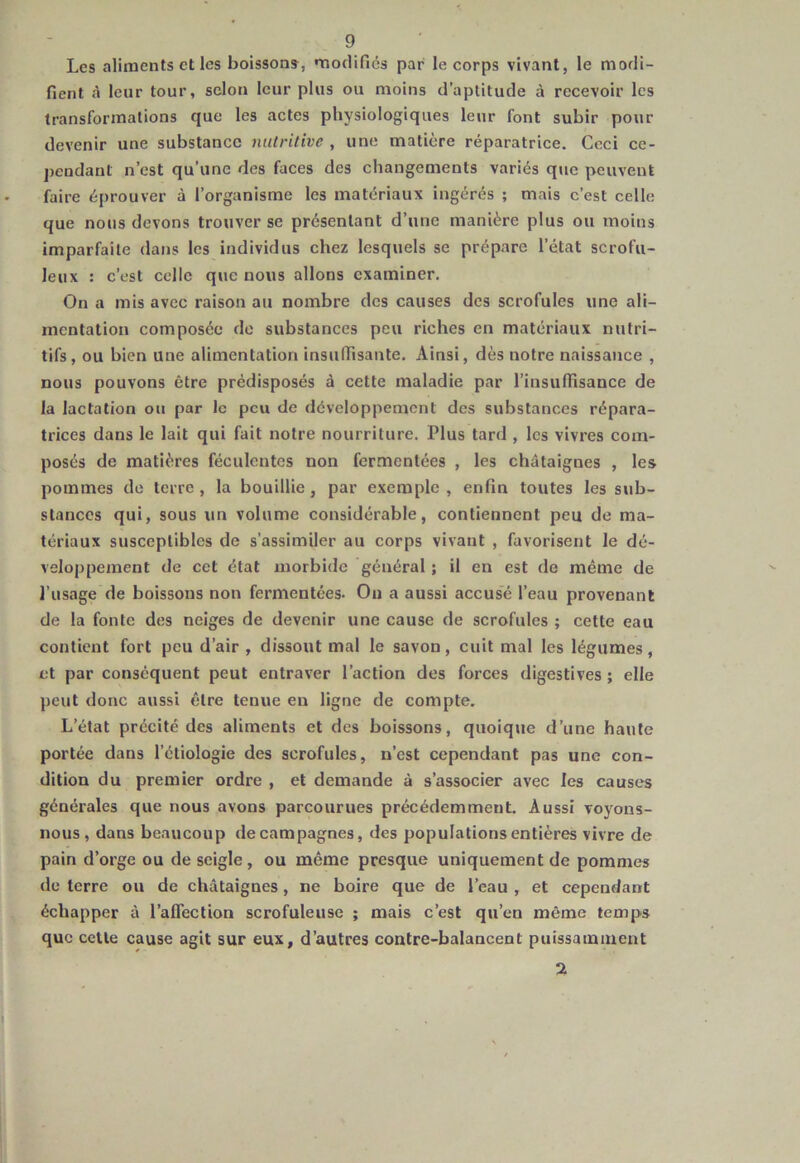 Les aliments et les boissons, modifies par le corps vivant, le modi- fient «à leur tour, scion leur plus ou moins d’aptitude à recevoir les transformations que les actes physiologiques leur font subir pour devenir une substance nutritive , une matière réparatrice. Ceci ce- pendant n’est qu’une des faces des changements variés que peuvent faire éprouver à l’organisme les matériaux ingérés ; mais c’est celle que nous devons trouver se présentant d’une manière plus ou moins imparfaite dans les individus chez lesquels se prépare l’état scrofu- leux : c’est celle que nous allons examiner. On a mis avec raison au nombre des causes des scrofules une ali- mentation composée de substances peu riches en matériaux nutri- tifs, ou bien une alimentation insuffisante. Ainsi, dès notre naissance , nous pouvons être prédisposés à cette maladie par l’insuffisance de la lactation ou par le peu de développement des substances répara- trices dans le lait qui fait notre nourriture. Plus tard, les vivres com- posés de matières féculentes non fermentées , les châtaignes , les pommes de terre, la bouillie, par exemple, enfin toutes les sub- stances qui, sous un volume considérable, contiennent peu de ma- tériaux susceptibles de s’assimiler au corps vivant , favorisent le dé- veloppement de cet état morbide général ; il en est de même de l’usage de boissons non fermentées. On a aussi accusé l’eau provenant de la fonte des neiges de devenir une cause de scrofules ; cette eau contient fort peu d’air , dissout mal le savon, cuit mal les légumes, et par conséquent peut entraver l’action des forces digestives ; elle peut donc aussi être tenue en ligne de compte. L’état précité des aliments et des boissons, quoique d’une haute portée dans l’étiologie des scrofules, n’est cependant pas une con- dition du premier ordre , et demande à s’associer avec les causes générales que nous avons parcourues précédemment. Aussi voyons- nous, dans beaucoup de campagnes, des populations entières vivre de pain d’orge ou de seigle, ou même presque uniquement de pommes de terre ou de châtaignes, ne boire que de l’eau , et cependant échapper à l’affection scrofuleuse ; mais c’est qu’en même temps que celte cause agit sur eux, d’autres contre-balancent puissamment 2