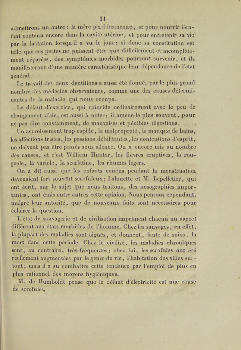 admettrons un autre : la mère perd beaucoup, et pour nourrir l’en- fant contenu encore dans la cavité utérine, et pour entretenir sa vie par la lactation lorsqu’il a vu le jour; si donc sa constitution est ' telle que ces pertes ne puissent être que difficilement et incomplète- ment réparées, des symptômes morbides pourront survenir, et ils manifesteront d’une manière caractéristique leur dépendance de l'état général. Le travail des deux dentitions a aussi été donné, parle plus grand nombre des médecins observateurs, comme une des causes détermi- nantes de la maladie qui nous occupe. Le défaut d’exercice, qui coïncide ordinairement avec le peu de changement d’air, est aussi à noter; il amène le plus souvent, pour ne pas dire constamment, de mauvaises et pénibles digestions. lin accroissement trop rapide, la malpropreté, le manque de bains, les affections tristes, les passions débilitantes , les contentions d’esprit, ne doivent pas être passés sous silence. On a encore mis au nombre des causes, et c’est William Hunter, les fièvres éruptives, la rou- geole, la variole, la scarlatine, les rhumes légers. On a dit aussi que les enfants conçus pendant la menstruation devenaient fort souvdht scrofuleux; Lalouette et M. Lepclletier, qui ont écrit, sur le sujet que nous traitons, des nosographies impor- tantes, ont émis entre autres cette opinion. Mous pensons cependant, malgré leur autorité, que de nouveaux faits sont nécessaires pour éclairer la question. L’état de sauvagerie et de civilisation impriment chacun un aspect différent aux étals morbides de l’homme. Chez les sauvages, en effet, la plupart des maladies sont aiguës, et donnent, faute de soins, la mort dans cette période. Chez le civilisé, les maladies chroniques sont, au contraire, très-fréquentes; chez lui, les scrofules ont été réellement augmentées par le genre de vie, l’habitation des villes sur- tout ; mais il a su combattre celte tendance par l’emploi de plus en plus rationnel des moyens hygiéniques. M. de Ilumboldt pense que le défaut d’électricité est une cause de scrofules.